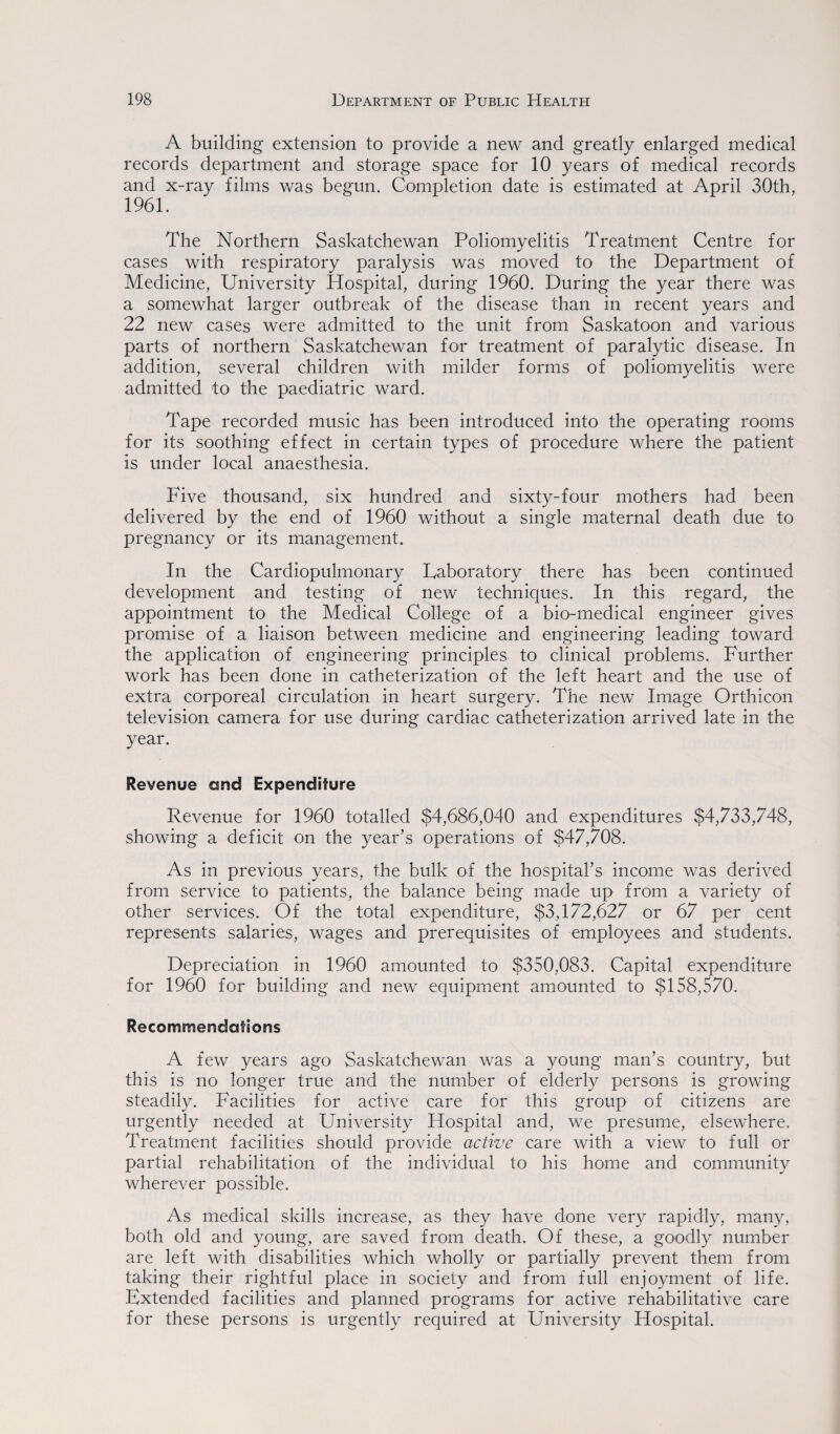 A building extension to provide a new and greatly enlarged medical records department and storage space for 10 years of medical records and x-ray films was begun. Completion date is estimated at April 30th, 1961. The Northern Saskatchewan Poliomyelitis Treatment Centre for cases with respiratory paralysis was moved to the Department of Medicine, University Hospital, during 1960. During the year there was a somewhat larger outbreak of the disease than in recent years and 22 new cases were admitted to the unit from Saskatoon and various parts of northern Saskatchewan for treatment of paralytic disease. In addition, several children with milder forms of poliomyelitis were admitted to the paediatric ward. Tape recorded music has been introduced into the operating rooms for its soothing effect in certain types of procedure where the patient is under local anaesthesia. Five thousand, six hundred and sixty-four mothers had been delivered by the end of 1960 without a single maternal death due to pregnancy or its management. In the Cardiopulmonary Laboratory there has been continued development and testing of new techniques. In this regard, the appointment to the Medical College of a bio-medical engineer gives promise of a liaison between medicine and engineering leading toward the application of engineering principles to clinical problems. Further work has been done in catheterization of the left heart and the use of extra corporeal circulation in heart surgery. The new Image Orthicon television camera for use during cardiac catheterization arrived late in the year. Revenue and Expenditure Revenue for 1960 totalled $4,686,040 and expenditures $4,733,748, showing a deficit on the year’s operations of $47,708. As in previous years, the bulk of the hospital’s income was derived from service to patients, the balance being made up from a variety of other services. Of the total expenditure, $3,172,627 or 67 per cent represents salaries, wages and prerequisites of employees and students. Depreciation in 1960 amounted to $350,083. Capital expenditure for 1960 for building and new equipment amounted to $158,570. Recommendations A few years ago Saskatchewan was a young man’s country, but this is no longer true and the number of elderly persons is growing steadily. Facilities for active care for this group of citizens are urgently needed at University Hospital and, we presume, elsewhere. Treatment facilities should provide active care with a view to full or partial rehabilitation of the individual to his home and community wherever possible. As medical skills increase, as they have done very rapidly, many, both old and young, are saved from death. Of these, a goodly number are left with disabilities which wholly or partially prevent them from taking their rightful place in society and from full enjoyment of life. Extended facilities and planned programs for active rehabilitative care for these persons is urgently required at University Hospital.