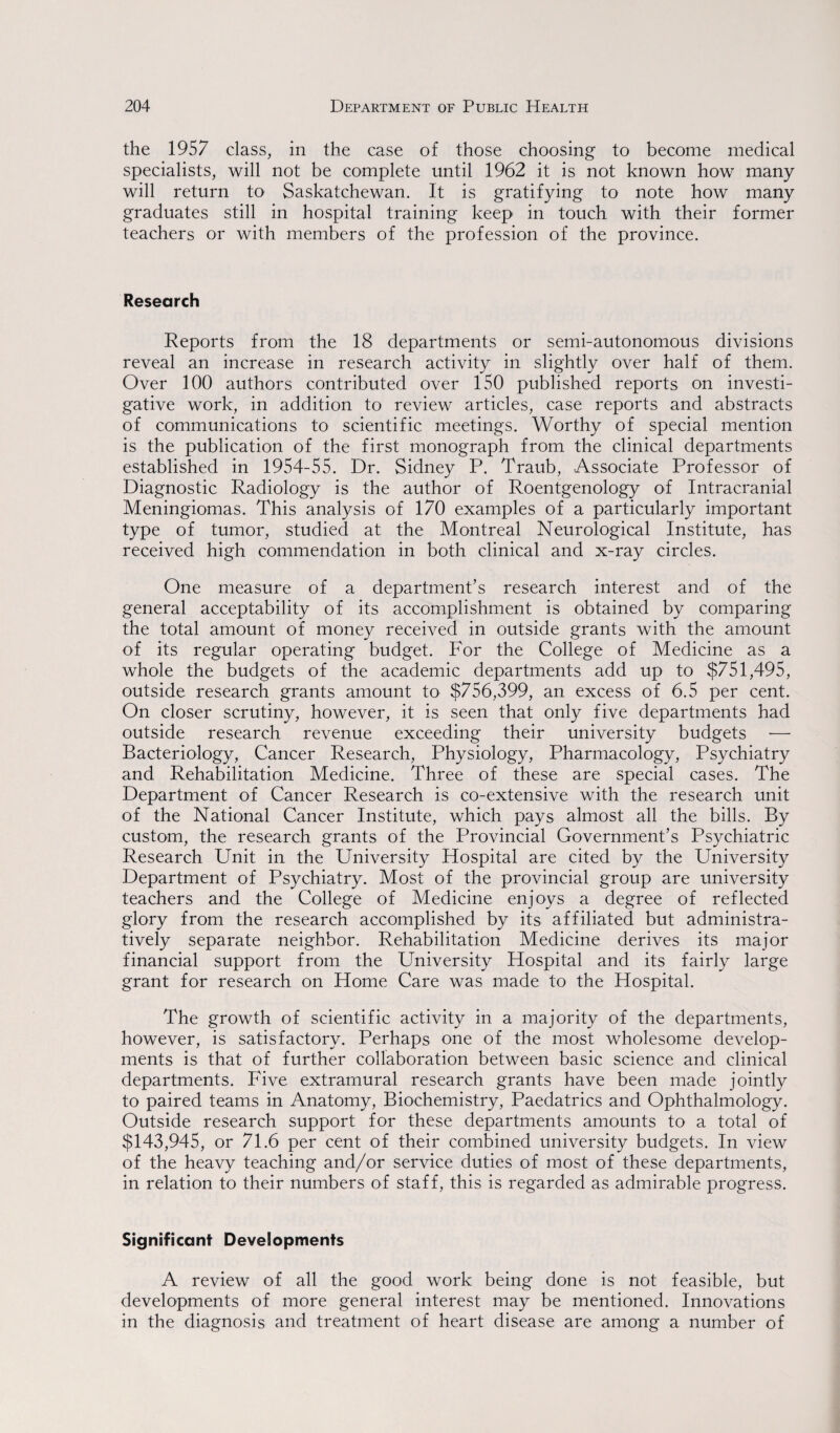 the 1957 class, in the case of those choosing to become medical specialists, will not be complete until 1962 it is not known how many will return to Saskatchewan. It is gratifying to note how many graduates still in hospital training keep in touch with their former teachers or with members of the profession of the province. Research Reports from the 18 departments or semi-autonomous divisions reveal an increase in research activity in slightly over half of them. Over 100 authors contributed over 150 published reports on investi¬ gative work, in addition to review articles, case reports and abstracts of communications to scientific meetings. Worthy of special mention is the publication of the first monograph from the clinical departments established in 1954-55. Dr. Sidney P. Traub, Associate Professor of Diagnostic Radiology is the author of Roentgenology of Intracranial Meningiomas. This analysis of 170 examples of a particularly important type of tumor, studied at the Montreal Neurological Institute, has received high commendation in both clinical and x-ray circles. One measure of a department’s research interest and of the general acceptability of its accomplishment is obtained by comparing the total amount of money received in outside grants with the amount of its regular operating budget. For the College of Medicine as a whole the budgets of the academic departments add up to $751,495, outside research grants amount to $756,399, an excess of 6.5 per cent. On closer scrutiny, however, it is seen that only five departments had outside research revenue exceeding their university budgets — Bacteriology, Cancer Research, Physiology, Pharmacology, Psychiatry and Rehabilitation Medicine. Three of these are special cases. The Department of Cancer Research is co-extensive with the research unit of the National Cancer Institute, which pays almost all the bills. By custom, the research grants of the Provincial Government’s Psychiatric Research Unit in the University Hospital are cited by the University Department of Psychiatry. Most of the provincial group are university teachers and the College of Medicine enjoys a degree of reflected glory from the research accomplished by its affiliated but administra¬ tively separate neighbor. Rehabilitation Medicine derives its major financial support from the University Hospital and its fairly large grant for research on Home Care was made to the Hospital. The growth of scientific activity in a majority of the departments, however, is satisfactory. Perhaps one of the most wholesome develop¬ ments is that of further collaboration between basic science and clinical departments. Five extramural research grants have been made jointly to paired teams in Anatomy, Biochemistry, Paedatrics and Ophthalmology. Outside research support for these departments amounts to a total of $143,945, or 71.6 per cent of their combined university budgets. In view of the heavy teaching and/or service duties of most of these departments, in relation to their numbers of staff, this is regarded as admirable progress. Significant Developments A review of all the good work being done is not feasible, but developments of more general interest may be mentioned. Innovations in the diagnosis and treatment of heart disease are among a number of