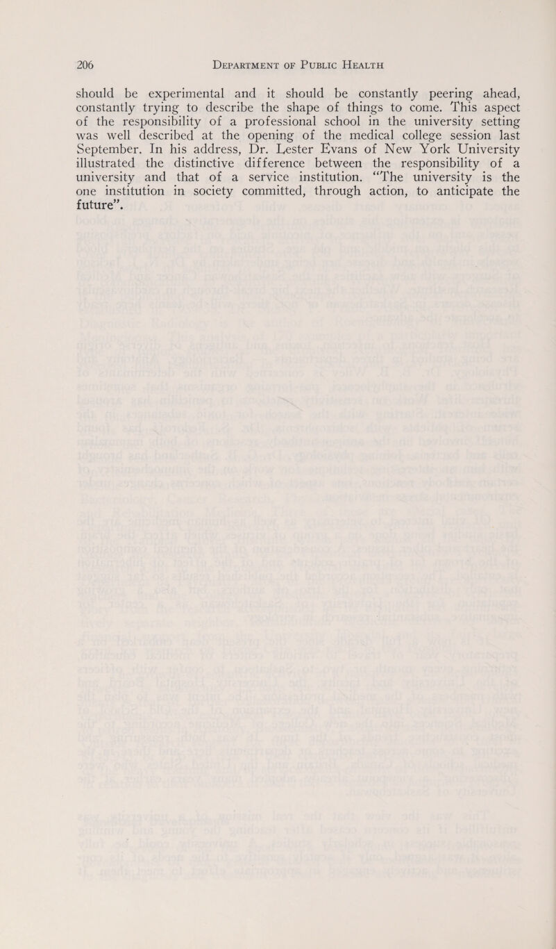 should be experimental and it should be constantly peering ahead, constantly trying to describe the shape of things to come. This aspect of the responsibility of a professional school in the university setting was well described at the opening of the medical college session last September. In his address, Dr. Lester Evans of New York University illustrated the distinctive difference between the responsibility of a university and that of a service institution. “The university is the one institution in society committed, through action, to anticipate the future”.