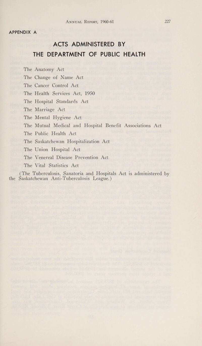 APPENDIX A ACTS ADMINISTERED BY THE DEPARTMENT OF PUBLIC HEALTH The Anatomy Act The Change of Name Act The Cancer Control Act The Health Services Act, 1950 The Hospital Standards Act The Marriage Act The Mental Hygiene Act The Mutual Medical and Hospital Benefit Associations Act The Public Health Act The Saskatchewan Hospitalization Act The Union Hospital Act The Venereal Disease Prevention Act The Vital Statistics Act (The Tuberculosis, Sanatoria and Hospitals Act is administered by the Saskatchewan Anti-Tuberculosis League.)