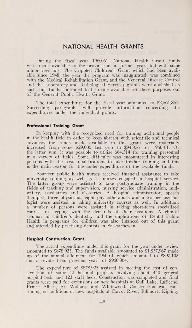 NATIONAL HEALTH GRANTS During the fiscal year 1960-61, National Health Grant funds were made available to the province as in former years but with some minor revisions. The Crippled Children’s Grant which had been avail¬ able since 1948, the year the program was inaugurated, was combined with the Medical Rehabilitation Grant, and the Venereal Disease Control and the Laboratory and Radiological Services grants were abolished as such, but funds continued to be made available for these purposes out of the General Public Health Grant. The total expenditure for the fiscal year amounted to $2,561,851. Succeeding paragraphs will provide information concerning the expenditures under the individual grants. Professional Training Grant In keeping with the recognized need for training additional people in the health field in order to keep abreast with scientific and technical advances the funds made available in this grant were materially increased from some $29,000 last year to $94,856 for 1960-61. Of the latter sum, it was possible to utilize $64,514 for training personnel in a variety of fields. Some difficulty was encountered in interesting persons with the basic qualifications to take further training and this is the main reason for the under-expenditure of the available funds. Fourteen public health nurses received financial assistance to take university training as well as 15 nurses engaged in hospital service. The latter group were assisted to take postgraduate training in the fields of teaching and supervision, nursing service administration, mid¬ wifery, paediatrics and obstetrics. A hospital administrator, speech therapist, three physicians, eight physiotherapists and a teacher psycho¬ logist were assisted in taking university courses as well. In addition, a number of persons were assisted in taking short-term specialized courses in keeping with the demands of their positions. A clinical seminar in children’s dentistry and the implications of Dental Public Health in programs for children was also financed out of this grant and attended by practising dentists in Saskatchewan. Hospital Construction Grant The actual expenditure under this grant for the year under review amounted to $878,925. The funds available amounted to $1,857,967 made up of the annual allotment for 1960-61 which amounted to $897,103 and a revote from previous years of $960,864. The expenditure of $878,925 assisted in meeting the cost of con¬ struction of some 42 hospital projects involving about 440 general hospital beds and 123 staff beds. Construction was completed and final grants were paid for extensions or new hospitals at Gull Lake, Lafleche, Prince Albert, St. Walburg and Whitewood. Construction was con¬ tinuing on additions or new hospitals at Carrot River, Fillmore, Kipling,