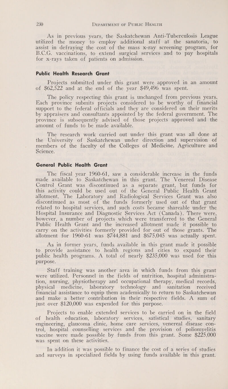 As in previous years, the Saskatchewan Anti-Tuberculosis League utilized the money to employ additional staff at the sanatoria, to assist in defraying the cost of the mass x-ray screening program, for B.C.G. vaccinations, to extend surgical services and to pay hospitals for x-rays taken of patients on admission. Public Health Research Grant Projects submitted under this grant were approved in an amount of $62,522 and at the end of the year $49,496 was spent. The policy respecting this grant is unchanged from previous years. Each province submits projects considered to be worthy of financial support to the federal officials and they are considered on their merits by appraisers and consultants appointed by the federal government. The province is subsequently advised of those projects approved and the amount of funds to be made available. The research work carried out under this grant was all done at the University of Saskatchewan under direction and supervision of members of the faculty of the Colleges of Medicine, Agriculture and Science. General Public Health Grant The fiscal year 1960-61, saw a considerable increase in the funds made available to Saskatchewan in this grant. The Venereal Disease Control Grant was discontinued as a separate grant, but funds for this activity could be used out of the General Public Health Grant allotment. The Laboratory and Radiological Services Grant was also discontinued as most of the funds formerly used out of that grant related to hospital services, and such costs became shareable under the Hospital Insurance and Diagnostic Services Act (Canada). There were, however, a number of projects which were transferred to the General Public Health Grant and the increased allotment made it possible to carry on the activities formerly provided for out of those grants. The allotment for 1960-61 was $744,881 and $675,045 was actually spent. As in former years, funds available in this grant made it possible to provide assistance to health regions and cities to expand their public health programs. A total of nearly $235,000 was used for this purpose. Staff training was another area in which funds from this grant were utilized. Personnel in the fields of nutrition, hospital administra¬ tion, nursing, physiotherapy and occupational therapy, medical records, physical medicine, laboratory technology and sanitation received financial assistance to equip them academically to return to Saskatchewan and make a better contribution in their respective fields. A sum of just over $120,000 was expended for this purpose. Projects to enable extended services to be carried on in the field of health education, laboratory services, satistical studies, sanitary engineering, glaucoma clinic, home care services, venereal disease con¬ trol, hospital counselling services and the provision of poliomyelitis vaccine were made possible by funds from this grant. Some $225,000 was spent on these activities. In addition it was possible to finance the cost of a series of studies and surveys in specialized fields by using funds available in this grant.