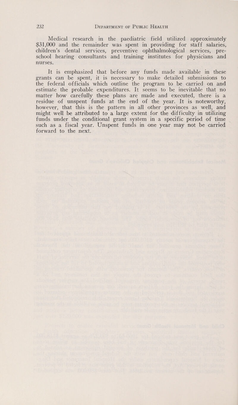 Medical research in the paediatric field utilized approximately $31,000 and the remainder was spent in providing for staff salaries, children's dental services, preventive ophthalmological services, pre¬ school hearing consultants and training institutes for physicians and nurses. It is emphasized that before any funds made available in these grants can be spent, it is necessary to make detailed submissions to the federal officials which outline the program to be carried on and estimate the probable expenditures. It seems to be inevitable that no matter how carefully these plans are made and executed, there is a residue of unspent funds at the end of the year. It is noteworthy, however, that this is the pattern in all other provinces as well, and might well be attributed to a large extent for the difficulty in utilizing funds under the conditional grant system in a specific period of time such as a fiscal year. Unspent funds in one year may not be carried forward to the next.