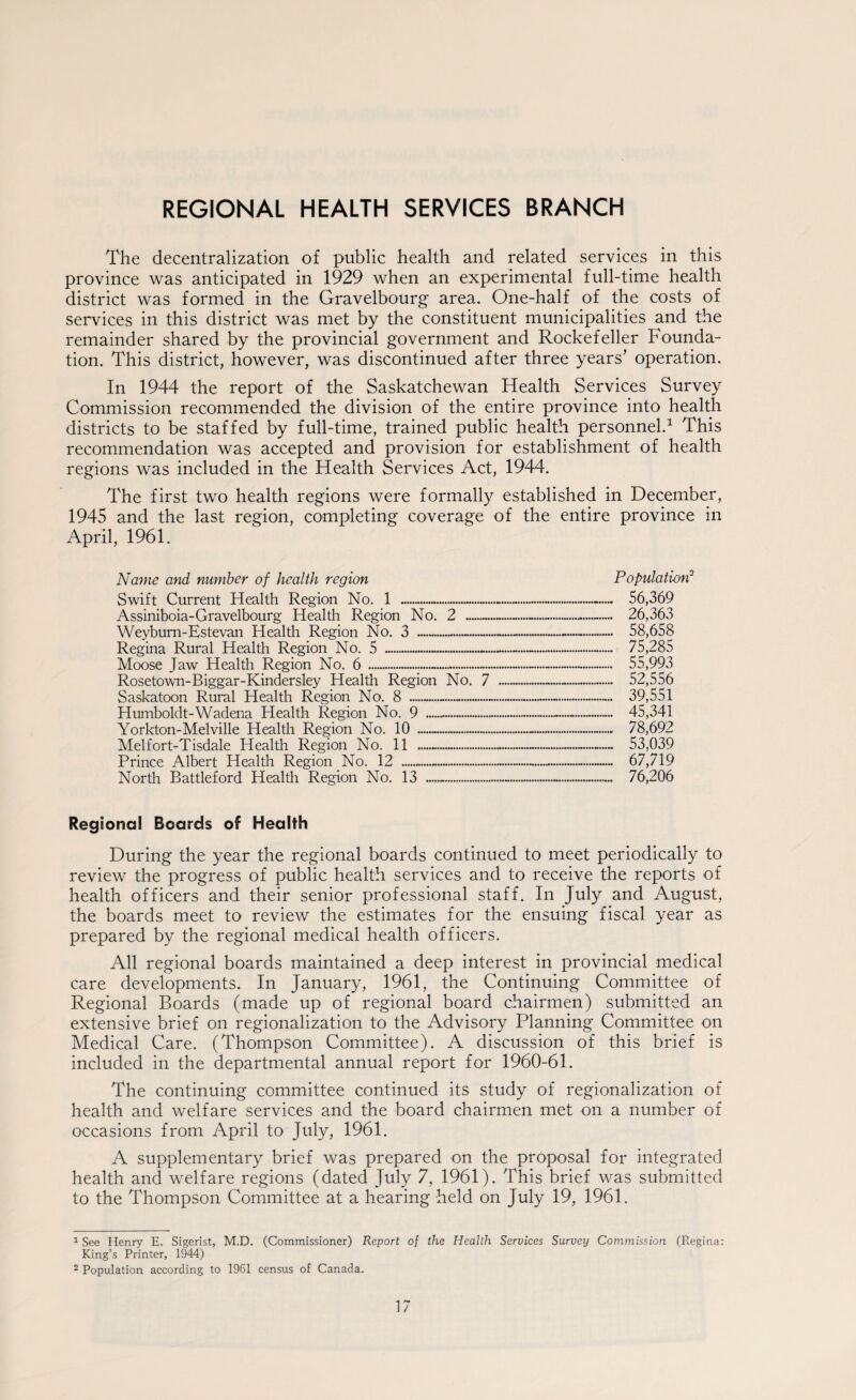 REGIONAL HEALTH SERVICES BRANCH The decentralization of public health and related services in this province was anticipated in 1929 when an experimental full-time health district was formed in the Gravelbourg area. One-half of the costs of services in this district was met by the constituent municipalities and the remainder shared by the provincial government and Rockefeller Founda¬ tion. This district, however, was discontinued after three years’ operation. In 1944 the report of the Saskatchewan Health Services Survey Commission recommended the division of the entire province into health districts to be staffed by full-time, trained public health personnel.1 2 This recommendation was accepted and provision for establishment of health regions was included in the Health Services Act, 1944. The first two health regions were formally established in December, 1945 and the last region, completing coverage of the entire province in April, 1961. Name and number of health region Population3 56,369 26,363 58,658 75,285 55,993 52,556 39,551 45,341 78,692 53,039 67,719 76,206 Regional Boards of Health During the year the regional boards continued to meet periodically to review the progress of public health services and to receive the reports of health officers and their senior professional staff. In July and August, the boards meet to review the estimates for the ensuing fiscal year as prepared by the regional medical health officers. All regional boards maintained a deep interest in provincial medical care developments. In January, 1961, the Continuing Committee of Regional Boards (made up of regional board chairmen) submitted an extensive brief on regionalization to the Advisory Planning Committee on Medical Care. (Thompson Committee). A discussion of this brief is included in the departmental annual report for 1960-61. The continuing committee continued its study of regionalization of health and welfare services and the board chairmen met on a number of occasions from April to July, 1961. A supplementary brief was prepared on the proposal for integrated health and welfare regions (dated July 7, 1961). This brief was submitted to the Thompson Committee at a hearing held on July 19, 1961. Swift Current Health Region No. 1 Assiniboia-Gravelbourg Health Region No. Weybum-Estevan Health Region No. 3 — Regina Rural Health Region No. 5 - Moose Jaw Health Region No. 6 ..— Rosetown-Biggar-Kindersley Health Region Saskatoon Rural Health Region No. 8 . Humboldt-Wadena Health Region No. 9 ..... Yorkton-Melville Health Region No. 10 — Melfort-Tisdale Health Region No. 11 — Prince Albert Health Region No. 12 .. North Battleford Health Region No. 13 .- 2 44444IHMI No. 7 1 See Henry E. Sigerist, M.D. (Commissioner) Report of the Health Services Survey Commission (Regina: King’s Printer, 1944) 2 Population according to 1961 census of Canada.