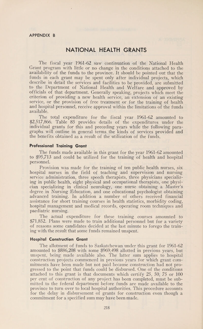 APPENDIX B NATIONAL HEALTH GRANTS The fiscal year 1961-62 saw continuation of the National Health Grant program with little or no change in the conditions attached to the availability of the funds to the province. It should be pointed out that the funds in each grant may be spent only after individual projects, which describe in detail the services and facilities to be provided, are submitted to the Department of National Health and Welfare and approved by officials of that department. Generally speaking, projects which meet the criterion of providing a new health service, an extension of an existing service, or the provision of free treatment or for the training of health and hospital personnel, receive approval within the limitations of the funds available. The total expenditure for the fiscal year 1961-62 amounted to $2,517,866. Table 85 provides details of the expenditures under the individual grants for this and preceding years while the following para¬ graphs will outline in general terms the kinds of services provided and the benefits obtained as a result of the utilization of the funds. Professional Training Grant The funds made available in this grant for the year 1961-62 amounted to $95,713 and could be utilized for the training of health and hospital personnel. Provision was made for the training of ten public health nurses, six hospital nurses in the field of teaching and supervision and nursing service administration, three speech therapists, three physicians specializ¬ ing in public health, eight physical and occupational therapists, one physi¬ cian specializing in clinical neurology, one nurse obtaining a Master’s degree in Nursing Education, and one educational psychologist obtaining advanced training. In addition a number of others received financial assistance for short training courses in health statistics, morbidity coding, hospital management and medical records, operating room techniques and paediatric nursing. The actual expenditure for these training courses amounted to $71,852. Plans were made to train additional personnel but for a variety of reasons some candidates decided at the last minute to forego the train¬ ing with the result that some funds remained unspent. Hospital Construction Grant The allotment of funds to Saskatchewan under this grant for 1961-62 amounted to $886,208 with some $969,498 allotted in previous years, but unspent, being made available also. The latter sum applies to hospital construction projects commenced in previous years for which grant com¬ mitments have been made but not paid because construction had not pro¬ gressed to the point that funds could be disbursed. One of the conditions attached to this grant is that documents which certify 25, 50, 75 or 100 per cent of construction of any project has been completed, must be sub¬ mitted to the federal department before funds are made available to the province to turn over to local hospital authorities. This procedure accounts for the delay in disbursement of grants for construction even though a commitment for a specified sum may have been made.