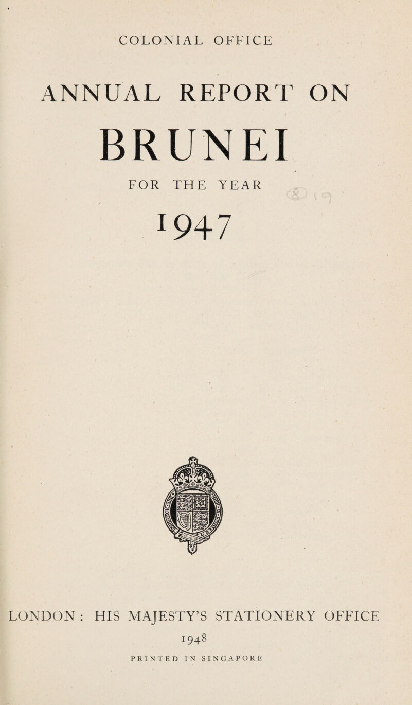 COLONIAL OFFICE ANNUAL REPORT ON BRUNEI FOR THE YEAR J947 LONDON : HIS MAJESTY’S STATIONERY OFFICE 1948 PRINTED IN SINGAPORE