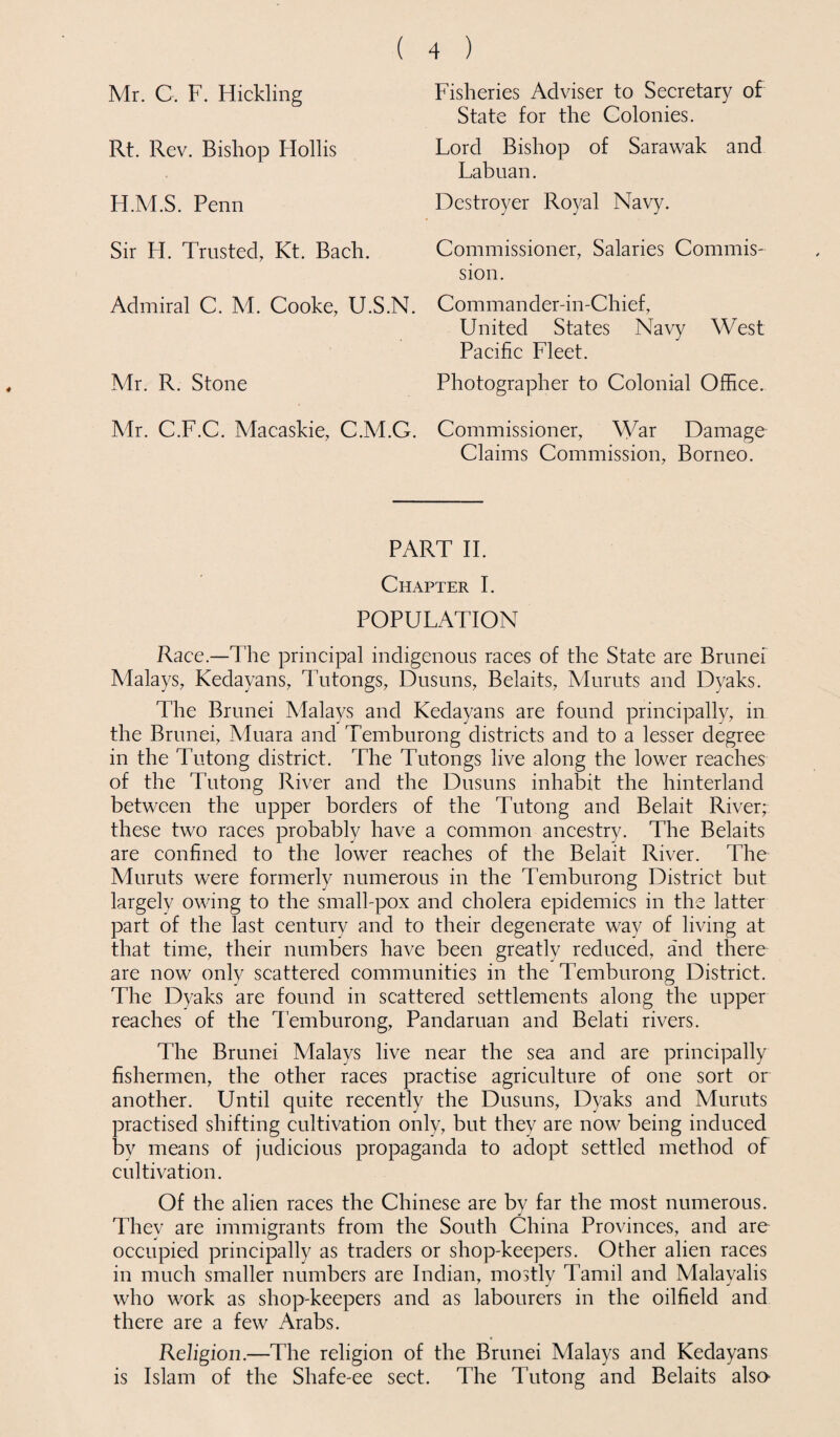 Mr. C. F. Hickling Rt. Rev. Bishop Hollis H.M.S. Penn Sir H. Trusted, Kt. Bach. Admiral C. M. Cooke, U.S.N. Mr. R. Stone Mr. C.F.C. Macaskie, C.M.G. ( 4 ) Fisheries Adviser to Secretary of State for the Colonies. Lord Bishop of Sarawak and Labuan. Destroyer Royal Navy. Commissioner, Salaries Commis¬ sion. Commander-in-Chief, United States Navy West Pacific Fleet. Photographer to Colonial Office. Commissioner, War Damage Claims Commission, Borneo. PART II. Chapter I. POPULATION Race.—The principal indigenous races of the State are Brunei Malays, Kedayans, Tutongs, Dusuns, Belaits, Muruts and Dyaks. The Brunei Malays and Kedayans are found principally, in the Brunei, Muara and Temburong districts and to a lesser degree in the 'Tutong district. The Tutongs live along the lower reaches of the Tutong River and the Dusuns inhabit the hinterland between the upper borders of the Tutong and Belait River; these two races probably have a common ancestry. The Belaits are confined to the lower reaches of the Belait River. The Muruts were formerly numerous in the Temburong District but largely owing to the small-pox and cholera epidemics in the latter part of the last century and to their degenerate way of living at that time, their numbers have been greatly reduced, and there are now only scattered communities in the Temburong District. The Dyaks are found in scattered settlements along the upper reaches of the Temburong, Pandaruan and Belati rivers. The Brunei Malays live near the sea and are principally fishermen, the other races practise agriculture of one sort or another. Until quite recently the Dusuns, Dyaks and Muruts practised shifting cultivation only, but they are now being induced by means of judicious propaganda to adopt settled method of cultivation. Of the alien races the Chinese are by far the most numerous. They are immigrants from the South China Provinces, and are occupied principally as traders or shop-keepers. Other alien races in much smaller numbers are Indian, mostly Tamil and Malayalis who work as shop-keepers and as labourers in the oilfield and there are a few Arabs. Religion.—The religion of the Brunei Malays and Kedayans is Islam of the Shafe-ee sect. The Tutong and Belaits also-