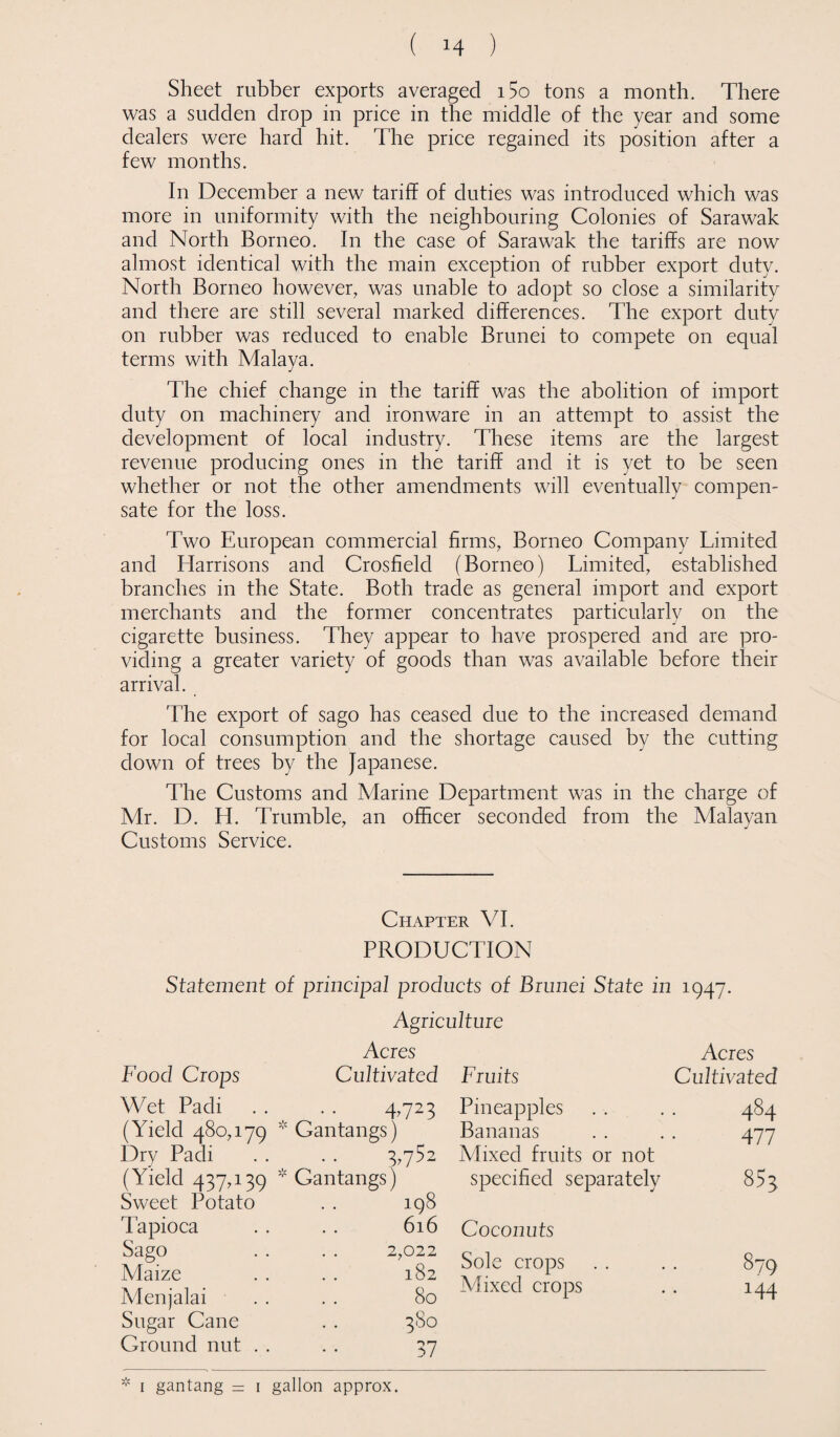 Sheet rubber exports averaged i5o tons a month. There was a sudden drop in price in the middle of the year and some dealers were hard hit. The price regained its position after a few months. In December a new tariff of duties was introduced which was more in uniformity with the neighbouring Colonies of Sarawak and North Borneo. In the case of Sarawak the tariffs are now almost identical with the main exception of rubber export duty. North Borneo however, was unable to adopt so close a similarity and there are still several marked differences. The export duty on rubber was reduced to enable Brunei to compete on equal terms with Malaya. The chief change in the tariff was the abolition of import duty on machinery and ironware in an attempt to assist the development of local industry. These items are the largest revenue producing ones in the tariff and it is yet to be seen whether or not the other amendments will eventually compen¬ sate for the loss. Two European commercial firms, Borneo Company Limited and Harrisons and Crosfield (Borneo) Limited, established branches in the State. Both trade as general import and export merchants and the former concentrates particularly on the cigarette business. They appear to have prospered and are pro¬ viding a greater variety of goods than was available before their arrival. The export of sago has ceased due to the increased demand for local consumption and the shortage caused by the cutting down of trees by the Japanese. The Customs and Marine Department was in the charge of Mr. D. H. Trumble, an officer seconded from the Malayan Customs Service. Chapter VI. PRODUCTION Statement of principal products of Brunei State in 1947. Agriculture Food Crops Acres Cultivated Wet Padi 4>723 (Yield 480,179 v Gantangs) Dry Padi 3,752 ( Yield 437,139 * Gantangs) Sweet Potato 198 Tapioca 616 Sago 2,022 Maize 182 Menjalai 80 Sugar Cane 380 Ground nut . . 37 Acres Fruits Cultivated Pineapples . . . . 484 Bananas . . . . 477 Mixed fruits or not specified separately 854 Coconuts Sole crops . . . . 879 Mixed crops . . 144 * 1 gantang = 1 gallon approx.
