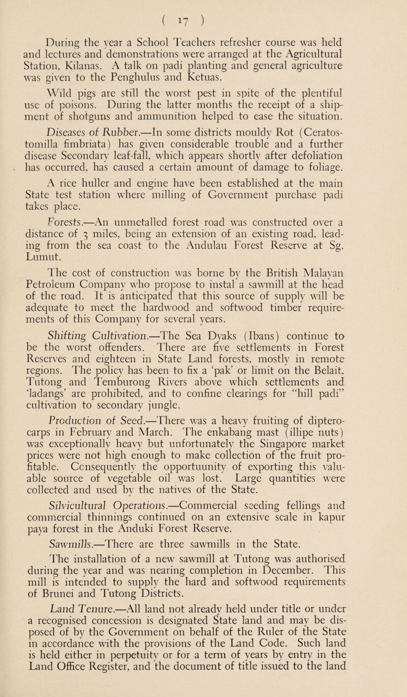 During the year a School Teachers refresher course was held and lectures and demonstrations were arranged at the Agricultural Station, Kilanas. A talk on padi planting and general agriculture was given to the Penghulus and Ketuas. Wild pigs are still the worst pest in spite of the plentiful use of poisons. During the latter months the receipt of a ship¬ ment of shotguns and ammunition helped to ease the situation. Diseases of Rubber.—In some districts mouldy Rot (Ceratos- tomilla fimbriata) has given considerable trouble and a further disease Secondary leaf-fail, which appears shortly after defoliation has occurred, has caused a certain amount of damage to foliage. A rice huller and engine have been established at the main State test station where milling of Government purchase padi takes place. Forests.—An unmetalled forest road was constructed over a distance of 3 miles, being an extension of an existing road, lead¬ ing from the sea coast to the Andulau Forest Reserve at Sg. Lumut. '1 he cost of construction was borne by the British Malayan Petroleum Company who propose to instal a sawmill at the head of the road. It is anticipated that this source of supply will be adequate to meet the hardwood and softwood timber require¬ ments of this Company for several years. Shifting Cultivation.—The Sea Dyaks (Ibans) continue to be the worst offenders. There are five settlements in Forest Reserves and eighteen in State Land forests, mostly in remote regions. The policy has been to fix a ‘pak’ or limit on the Belait, Tutong and Temburong Rivers above which settlements and dadangs’ are prohibited, and to confine clearings for “hill padi” cultivation to secondary jungle. Production of Seed.—There was a heavy fruiting of diptero- carps in February and March. The enkabang mast (illipe nuts) was exceptionally heavy but unfortunately the Singapore market prices were not high enough to make collection of the fruit pro¬ fitable. Consequently the opportunity of exporting this valu¬ able source of vegetable oil was lost. Large quantities were collected and used by the natives of the State. Silvicultural Operations.—Commercial seeding fellings and commercial thinnings continued on an extensive scale in kapur paya forest in the Anduki Forest Reserve. Sawmills.—There are three sawmills in the State. The installation of a new sawmill at Tutong was authorised during the year and was nearing completion in December. This mill is intended to supply the hard and softwood requirements of Brunei and Tutong Districts. Land Tenure.—All land not already held under title or under a recognised concession is designated State land and may be dis¬ posed of by the Government on behalf of the Ruler of the State in accordance with the provisions of the Land Code. Such land is held either in perpetuity or for a term of years by entry in the Land Office Register, and the document of title issued to the land