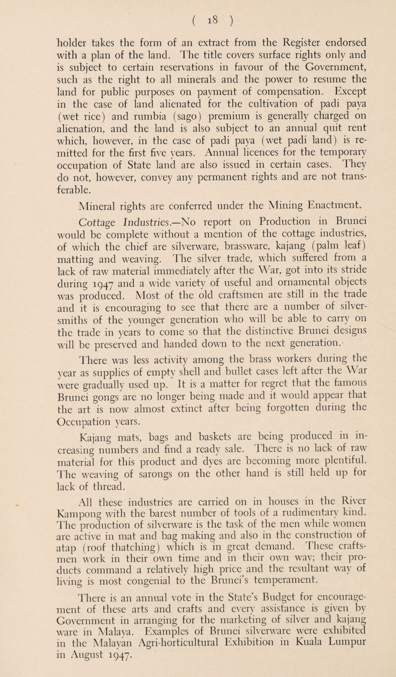 holder takes the form of an extract from the Register endorsed with a plan of the land. The title covers surface rights only and is subject to certain reservations in favour of the Government, such as the right to all minerals and the power to resume the land for public purposes on payment of compensation. Except in the case of land alienated for the cultivation of padi paya (wet rice) and rumbia (sago) premium is generally charged on alienation, and the land is also subject to an annual quit rent which, however, in the case of padi paya (wet padi land) is re¬ mitted for the first five years. Annual licences for the temporary occupation of State land are also issued in certain cases. They do not, however, convey any permanent rights and are not trans¬ ferable. Mineral rights are conferred under the Mining Enactment. Cottage Industries—No report on Production in Brunei would be complete without a mention of the cottage industries, of which the chief are silverware, brassware, kajang (palm leaf) matting and weaving. The silver trade, which suffered from a lack of raw material immediately after the War, got into its stride during 1947 and a wide variety of useful and ornamental objects was produced. Alost of the old craftsmen are still in the trade and it is encouraging to see that there are a number of silver¬ smiths of the younger generation who will be able to carry on the trade in years to come so that the distinctive Brunei designs will be preserved and handed down to the next generation. There was less activity among the brass workers during the year as supplies of empty shell and bullet cases left after the War were gradually used up. It is a matter for regret that the famous Brunei gongs are no longer being made and it would appear that the art is now almost extinct after being forgotten during the Occupation years. Kajang mats, bags and baskets are being produced in in¬ creasing numbers and find a ready sale. There is no lack of raw material for this product and dyes are becoming more plentiful. The weaving of sarongs on the other hand is still held up for lack of thread. All these industries are carried on in houses in the River Kampong with the barest number of tools of a rudimentary kind. The production of silverware is the task of the men while women are active in mat and bag making and also in the construction of atap (roof thatching) which is in great demand. These crafts¬ men work in their own time and in their own way; their pro¬ ducts command a relatively high price and the resultant way of living is most congenial to the Brunei’s temperament. There is an annual vote in the State’s Budget for encourage¬ ment of these arts and crafts and every assistance is given by Government in arranging for the marketing of silver and kajang ware in Malaya. Examples of Brunei silverware were exhibited in the Malayan Agri-horticultural Exhibition in Kuala Lumpur in August 1947.