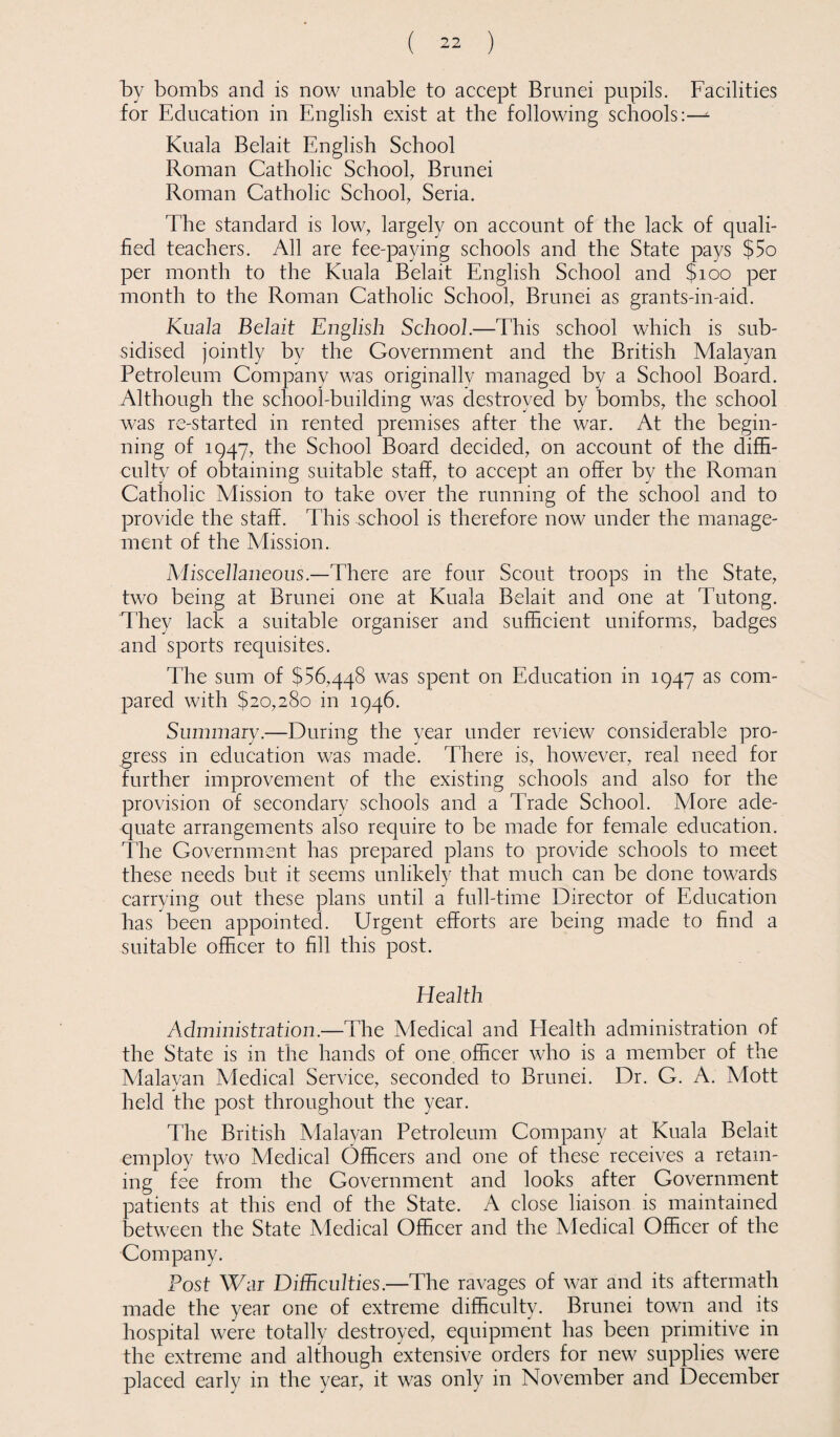 by bombs and is now unable to accept Brunei pupils. Facilities for Education in English exist at the following schools:—- Kuala Belait English School Roman Catholic School, Brunei Roman Catholic School, Seria. The standard is low, largely on account of the lack of quali¬ fied teachers. All are fee-paying schools and the State pays $5o per month to the Kuala Belait English School and $100 per month to the Roman Catholic School, Brunei as grants-in-aid. Kuala Belait English School.—This school which is sub¬ sidised jointly by the Government and the British Malayan Petroleum Company was originally managed by a School Board. Although the school-building was destroyed by bombs, the school was re-started in rented premises after the war. At the begin¬ ning of 1947, the School Board decided, on account of the diffi¬ culty of obtaining suitable staff, to accept an offer by the Roman Catholic Mission to take over the running of the school and to provide the staff. This school is therefore now under the manage¬ ment of the Mission. Miscellaneous.—There are four Scout troops in the State, two being at Brunei one at Kuala Belait and one at Tutong. They lack a suitable organiser and sufficient uniforms, badges and sports requisites. The sum of $56,448 was spent on Education in 1947 as com¬ pared with $20,280 in 1946. Summary.—During the year under review considerable pro¬ gress in education was made. There is, however, real need for further improvement of the existing schools and also for the provision of secondary schools and a Trade School. More ade¬ quate arrangements also require to be made for female education. The Government has prepared plans to provide schools to meet these needs but it seems unlikely that much can be done towards carrying out these plans until a full-time Director of Education has been appointed. Urgent efforts are being made to find a suitable officer to fill this post. Health Administration.—The Medical and Health administration of the State is in the hands of one officer who is a member of the Malavan Medical Service, seconded to Brunei. Dr. G. A. Mott held the post throughout the year. The British Malayan Petroleum Company at Kuala Belait employ two Medical Officers and one of these receives a retain¬ ing fee from the Government and looks after Government patients at this end of the State. A close liaison is maintained between the State Medical Officer and the Medical Officer of the Company. Post War Difficulties.—The ravages of war and its aftermath made the year one of extreme difficulty. Brunei town and its hospital were totally destroyed, equipment has been primitive in the extreme and although extensive orders for new supplies were placed early in the year, it was only in November and December