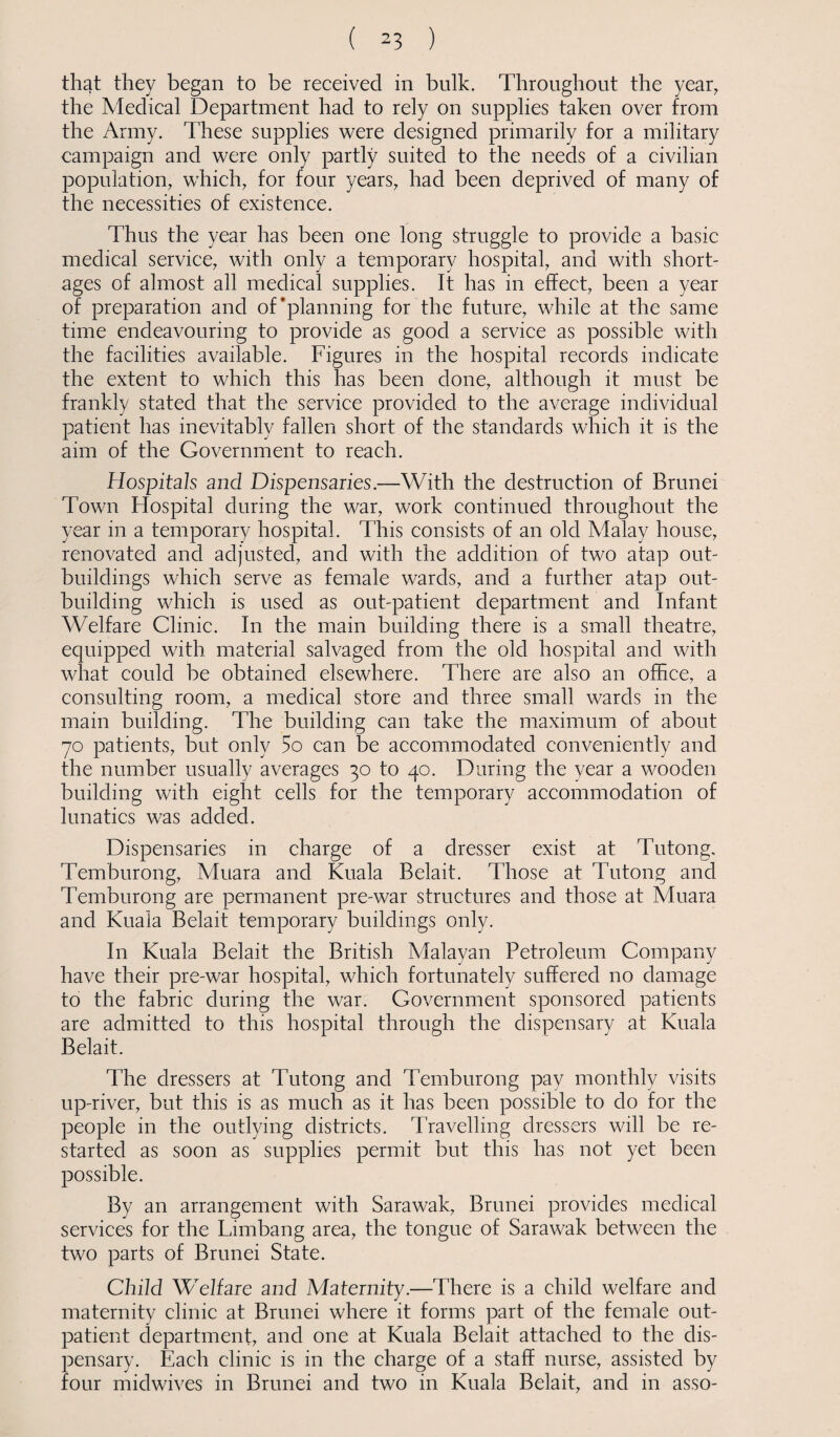 that they began to be received in bulk. Throughout the year, the Medical Department had to rely on supplies taken over from the Army. These supplies were designed primarily for a military campaign and were only partly suited to the needs of a civilian population, which, for four years, had been deprived of many of the necessities of existence. Thus the year has been one long struggle to provide a basic medical service, with only a temporary hospital, and with short¬ ages of almost all medical supplies. It has in effect, been a year of preparation and of'planning for the future, while at the same time endeavouring to provide as good a service as possible with the facilities available. Figures in the hospital records indicate the extent to which this has been done, although it must be frankly stated that the service provided to the average individual patient has inevitably fallen short of the standards which it is the aim of the Government to reach. Hospitals and Dispensaries.—With the destruction of Brunei Town Idospital during the war, work continued throughout the year in a temporary hospital. This consists of an old Malay house, renovated and adjusted, and with the addition of two atap out¬ buildings which serve as female wards, and a further atap out¬ building which is used as out-patient department and Infant Welfare Clinic. In the main building there is a small theatre, equipped with material salvaged from the old hospital and with what could be obtained elsewhere. There are also an office, a consulting room, a medical store and three small wards in the main building. The building can take the maximum of about 70 patients, but only 5o can be accommodated conveniently and the number usually averages 30 to 40. During the year a wooden building with eight cells for the temporary accommodation of lunatics was added. Dispensaries in charge of a dresser exist at Tutong, Temburong, Muara and Kuala Belait. Those at Tutong and Temburong are permanent pre-war structures and those at Muara and Kuala Belait temporary buildings only. In Kuala Belait the British Malayan Petroleum Company have their pre-war hospital, which fortunately suffered no damage to the fabric during the war. Government sponsored patients are admitted to this hospital through the dispensary at Kuala Belait. The dressers at Tutong and Temburong pay monthly visits up-river, but this is as much as it has been possible to do for the people in the outlying districts. Travelling dressers will be re¬ started as soon as supplies permit but this has not yet been possible. By an arrangement with Sarawak, Brunei provides medical services for the Limbang area, the tongue of Sarawak between the two parts of Brunei State. Child Welfare and Maternity.—There is a child welfare and maternity clinic at Brunei where it forms part of the female out¬ patient department, and one at Kuala Belait attached to the dis¬ pensary. Each clinic is in the charge of a staff nurse, assisted by four midwives in Brunei and two in Kuala Belait, and in asso-