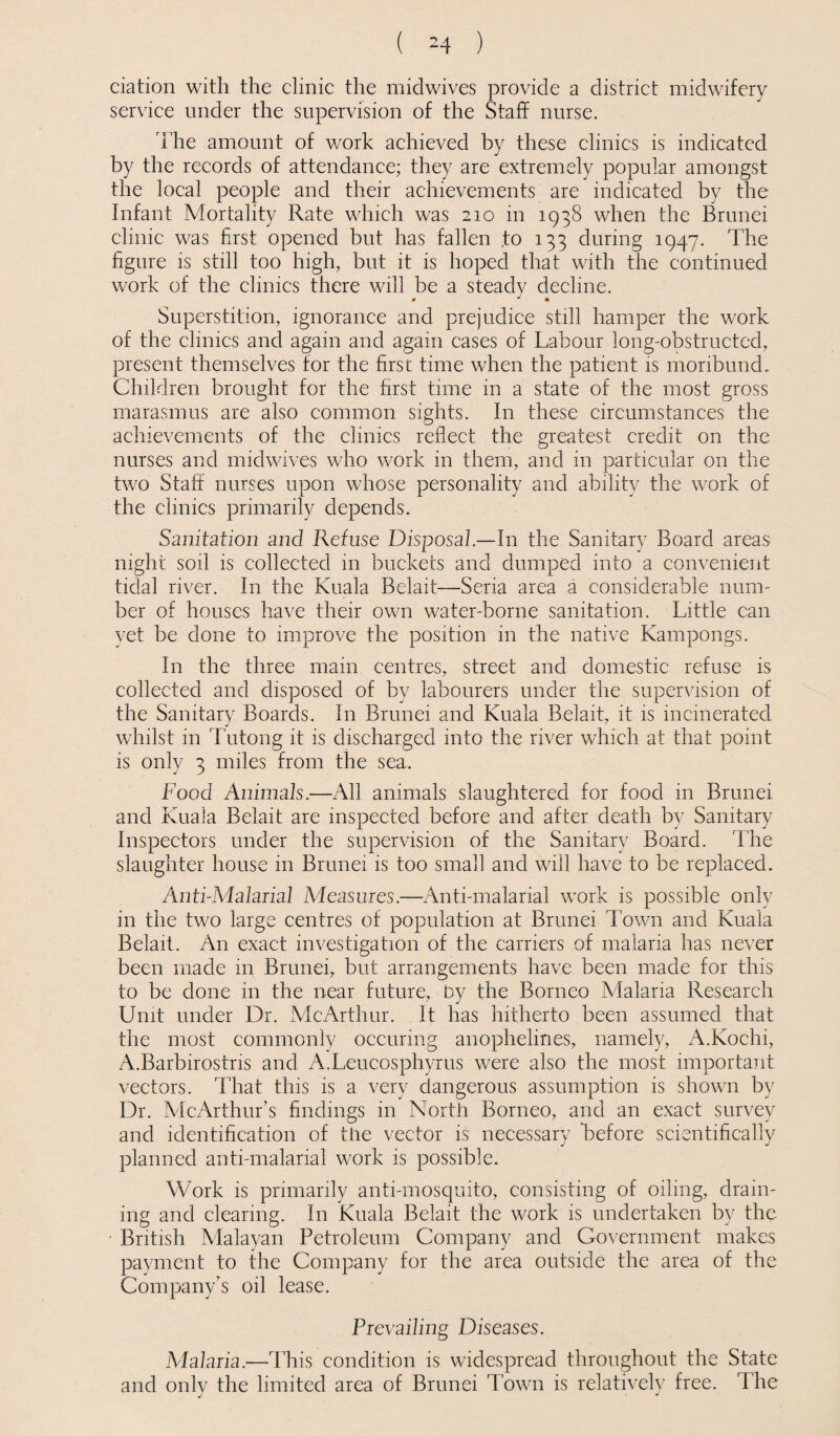 ciation with the clinic the midwives provide a district midwifery service under the supervision of the Staff nurse. The amount of work achieved by these clinics is indicated by the records of attendance; they are extremely popular amongst the local people and their achievements are indicated by the Infant Mortality Rate which was 210 in 1938 when the Brunei clinic was first opened but has fallen to 133 during 1947. The figure is still too high, but it is hoped that with the continued work of the clinics there will be a steady decline. Superstition, ignorance and prejudice still hamper the work of the clinics and again and again cases of Labour long-obstructed, present themselves for the first time when the patient is moribund. Children brought for the first time in a state of the most gross marasmus are also common sights. In these circumstances the achievements of the clinics reflect the greatest credit on the nurses and midwives who work in them, and in particular on the two Staff nurses upon whose personality and ability the work of the clinics primarily depends. Sanitation and Refuse Disposal.—In the Sanitary Board areas night soil is collected in buckets and dumped into a convenient tidal river. In the Kuala Belait—Seria area a considerable num¬ ber of houses have their own water-borne sanitation. Little can yet be done to improve the position in the native Kampongs. In the three mam centres, street and domestic refuse is collected and disposed of by labourers under the supervision of the Sanitary Boards. In Brunei and Kuala Belait, it is incinerated whilst in Tutong it is discharged into the river which at that point is only 3 miles from the sea. Food Animals.—All animals slaughtered for food in Brunei and Kuala Belait are inspected before and after death by Sanitary Inspectors under the supervision of the Sanitary Board. The slaughter house in Brunei is too small and will have to be replaced. Anti-Malarial Measures.—Anti-malarial work is possible only in the two large centres of population at Brunei Town and Kuala Belait. An exact investigation of the carriers of malaria has never been made in Brunei, but arrangements have been made for this to be done in the near future, by the Borneo Malaria Research Unit under Dr. xVIcArthur. It has hitherto been assumed that the most commonly occuring anophelines, namely, A.Kochi, A.Barbirostris and A.Lcucosphyrus were also the most important vectors. That this is a very dangerous assumption is shown by Dr. AlcArthur’s findings in North Borneo, and an exact survey and identification of the vector is necessary before scientifically planned anti-malarial work is possible. Work is primarily anti-mosquito, consisting of oiling, drain¬ ing and clearing. In Kuala Belait the work is undertaken by the British Malayan Petroleum Company and Government makes payment to the Company for the area outside the area of the Company’s oil lease. Prevailing Diseases. Alalaria.—This condition is widespread throughout the State and onlv the limited area of Brunei Town is relatively free. The