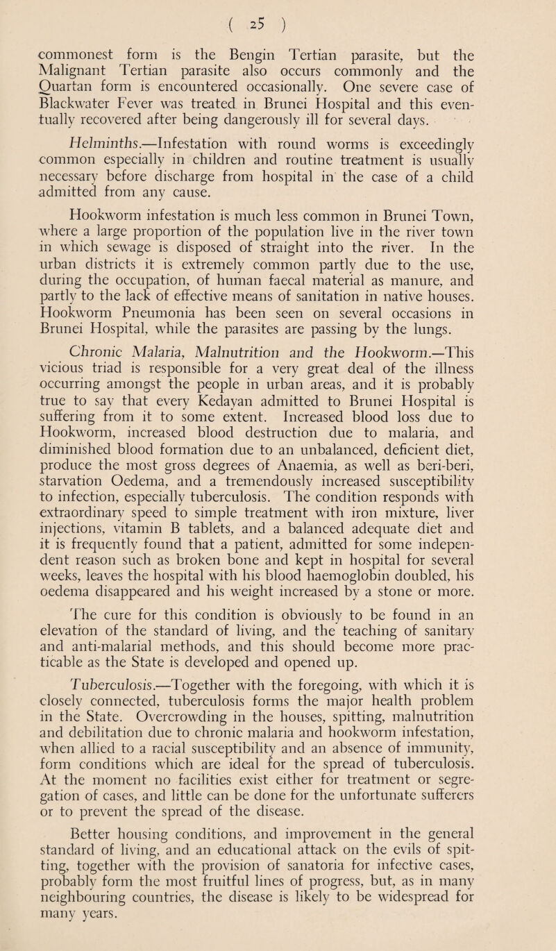 commonest form is the Bengin Tertian parasite, but the Malignant Tertian parasite also occurs commonly and the Quartan form is encountered occasionally. One severe case of Blackwater Fever was treated in Brunei Hospital and this even¬ tually recovered after being dangerously ill for several days. Helminths.—Infestation with round worms is exceedingly common especially in children and routine treatment is usually necessary before discharge from hospital in the case of a child admitted from any cause. Flookworm infestation is much less common in Brunei Town, where a large proportion of the population live in the river town in which sewage is disposed of straight into the river. In the urban districts it is extremely common partly due to the use, during the occupation, of human faecal material as manure, and partly to the lack of effective means of sanitation in native houses. Hookworm Pneumonia has been seen on several occasions in Brunei Hospital, while the parasites are passing by the lungs. Chronic Malaria, Malnutrition and the Hookworm.—This vicious triad is responsible for a very great deal of the illness occurring amongst the people in urban areas, and it is probably true to say that every Kedayan admitted to Brunei Hospital is suffering from it to some extent. Increased blood loss due to Hookworm, increased blood destruction due to malaria, and diminished blood formation due to an unbalanced, deficient diet, produce the most gross degrees of Anaemia, as well as beri-beri, starvation Oedema, and a tremendously increased susceptibility to infection, especially tuberculosis. The condition responds with extraordinary speed to simple treatment with iron mixture, liver injections, vitamin B tablets, and a balanced adequate diet and it is frequently found that a patient, admitted for some indepen¬ dent reason such as broken bone and kept in hospital for several weeks, leaves the hospital with his blood haemoglobin doubled, his oedema disappeared and his weight increased by a stone or more. The cure for this condition is obviously to be found in an elevation of the standard of living, and the teaching of sanitary and anti-malarial methods, and this should become more prac¬ ticable as the State is developed and opened up. Tuberculosis.—Together with the foregoing, with which it is closely connected, tuberculosis forms the major health problem in the State. Overcrowding in the houses, spitting, malnutrition and debilitation due to chronic malaria and hookworm infestation, when allied to a racial susceptibility and an absence of immunity, form conditions which are ideal for the spread of tuberculosis. At the moment no facilities exist either for treatment or segre¬ gation of cases, and little can be done for the unfortunate sufferers or to prevent the spread of the disease. Better housing conditions, and improvement in the general standard of living, and an educational attack on the evils of spit¬ ting, together with the provision of sanatoria for infective cases, probably form the most fruitful lines of progress, but, as in many neighbouring countries, the disease is likely to be widespread for many years.