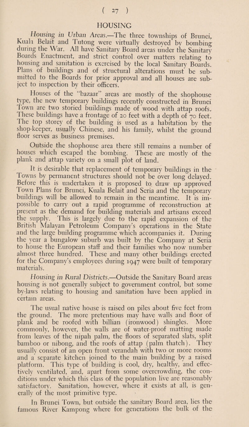 HOUSING Housing in Urban Areas.—The three townships of Bruneir Kuala Belait and Tutong were virtually destroyed by bombing during the War. All have Sanitary Board areas under the Sanitary Boards Enactment, and strict control over matters relating to housing and sanitation is exercised by the local Sanitary Boards. Plans of buildings and of structural alterations must be sub¬ mitted to the Boards for prior approval and all houses are sub¬ ject to inspection by their officers. Houses of the “bazaar” areas are mostly of the shophouse type, the new temporary buildings recently constructed in Brunei Town are two storied buildings made of wood with attap roofs. These buildings have a frontage of 20 feet with a depth of 70 feet. The top storey of the building is used as a habitation by the shop-keeper, usually Chinese, and his family, whilst the ground floor serves as business premises. Outside the shophouse area there still remains a number of houses which escaped the bombing. These are mostly of the plank and attap variety on a small plot of land. It is desirable that replacement of temporary buildings in the Towns by permanent structures should not be over long delayed. Before this is undertaken it is proposed to draw up approved d own Plans for Brunei, Kuala Belait and Seria and the temporary buildings will be allowed to remain in the meantime. It is im¬ possible to carry out a rapid programme of reconstruction at present as the demand for building materials and artisans exceed the supply. This is largely due to the rapid expansion of the British Malayan Petroleum Company’s operations in the State and the large building programme which accompanies it. During the year a bungalow suburb was built by the Company at Seria to house the European staff and their families who now number almost three hundred. These and many other buildings erected for the Company’s employees during 1947 were built of temporary materials. Housing in Rural Districts.—Outside the Sanitary Board areas housing is not generally subject to government control, but some by-laws relating to housing and sanitation have been applied in certain areas. The usual native house is raised on piles about five feet from the ground. The more pretentious may have walls and floor of plank and be roofed with billian (ironwood) shingles. More commonly, however, the walls are of water-proof matting made from leaves of the nipah palm, the floors of separated slats, split bamboo or nibong, and the roofs of attap (palm thatch). They usually consist of an open front verandah with two or more rooms and a separate kitchen joined to the main building by a raised platform. This type of building is cool, dry, healthy, and effec¬ tively ventilated, and, apart from some overcrowding, the con¬ ditions under which this class of the population live are reasonably satisfactory. Sanitation, however, where it exists at all, is gen¬ erally of the most primitive type. In Brunei Town, but outside the sanitary Board area, lies the famous River Kampong where for generations the bulk of the