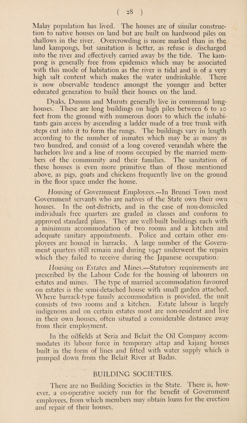 ( ^8 ) Malay population has lived. The houses are of similar construc¬ tion to native houses on land but are built on hardwood piles on shallows in the river. Overcrowding is more marked than in the land kampongs, but sanitation is better, as refuse is discharged into the river and effectively carried away by the tide. The kam- pong is generally free from epidemics which may be associated with this mode of habitation as the river is tidal and is of a very high salt content which makes the water undrinkable. There is now observable tendency amongst the younger and better educated generation to build their houses on the land. Dyaks, Dusuns and Muruts generally live in communal long- houses. These are long buildings on high piles between 6 to 10 feet from the ground with numerous doors to which the inhabi¬ tants gain access by ascending a ladder made of a tree trunk with steps cut into it to form the rungs. The buildings vary in length according to the number of inmates which may be as many as two hundred, and consist of a long covered verandah where the bachelors live and a line of rooms occupied by the married mem¬ bers of the community and their families. The sanitation of these houses is even more primitive than of those mentioned above, as pigs, goats and chickens frequently live on the ground in the floor space under the house. Housing of Government Employees.—In Brunei Town most Government servants who are natives of the State own their own houses. In the out-districts, and in the case of non-domiciled individuals free quarters are graded in classes and conform to approved standard plans. They are well-built buildings each with a minimum accommodation of two rooms and a kitchen and adequate sanitary appointments. Police and certain other em¬ ployees are housed in barracks. A large number of the Govern¬ ment quarters still remain and during 1947 underwent the repairs which they failed to receive during the Japanese occupation.- Housing on Estates and Mines.—Statutory requirements are prescribed by the Labour Code for the housing of labourers on estates and mines. The type of married accommodation favoured on estates is the semi-detached house with small garden attached. Where barrack-type family accommodation is provided, the unit consists of two rooms and a kitchen. Estate labour is largely indigenous and on certain estates most are non-resident and live in their own houses, often situated a considerable distance away from their employment. In the oilfields at Seria and Belait the Oil Company accom¬ modates its labour force in temporary attap and kajang houses built in the form of lines and fitted with water supply which is pumped down from the Belait River at Badas. BUILDING SOCIETIES. There are no Building Societies in the State, d here is, how¬ ever, a co-operative society run for the benefit of Government employees, from which members may obtain loans for the erection and repair of their houses.