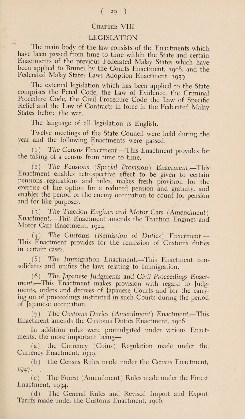 Chapter VIII LEGISLATION The main body of the law consists of the Enactments which: have been passed from time to time within the State and certain Enactments of the previous Federated Malay States which have been applied to Brunei by the Courts Enactment, 1908, and the Federated Malay States Laws Adoption Enactment, 1939. The external legislation which has been applied to the State comprises the Penal Code, the Law of Evidence, the Criminal Procedure Code, the Civil Procedure Code the Law of Specific Relief and the Law of Contracts in force in the Federated Malay States before the war. The language of all legislation is English. Twelve meetings of the State Council were held during the year and the following Enactments were passed. (1) The Census Enactment.—This Enactment provides for the taking of a census from time to time. (2) The Pensions (Special Provision) Enactment—This Enactment enables retrospective effect to be given to certain pensions regulations and rules, makes fresh provision for the exercise of the option for a reduced pension and gratuity, and enables the period of the enemy occupation to count for pension and for like purposes. (3) The Traction Engines and Motor Cars (Amendment) Enactment.—This Enactment amends the Traction Engines and Alotor Cars Enactment, 1924. (4) The Customs (Remission of Duties) Enactment.— This Enactment provides for the remission of Customs duties in certain cases. (5) The Immigration Enactment.—This Enactment con¬ solidates and unifies the laws relating to Immigration. (6) The Japanese Judgments and Civil Proceedings Enact¬ ment.—This Enactment makes provision with regard to Judg¬ ments, orders and decrees of Japanese Courts and for the carry¬ ing on of proceedings instituted in such Courts during the period of Japanese occupation. (7) The Customs Duties (Amendment) Enactment.—This Enactment amends the Customs Duties Enactment, 1906. In addition rules were promulgated under various Enact¬ ments, the more important being— (a) the Currency (Coins) Regulation made under the Currency Enactment, 1939. (b) the Census Rules made under the Census Enactment, 1947- . (c) The Forest (Amendment) Rules made under the Forest Enactment, 1934. (d) The General Rules and Revised Import and Export Tariffs made under the Customs Enactment, 1906.