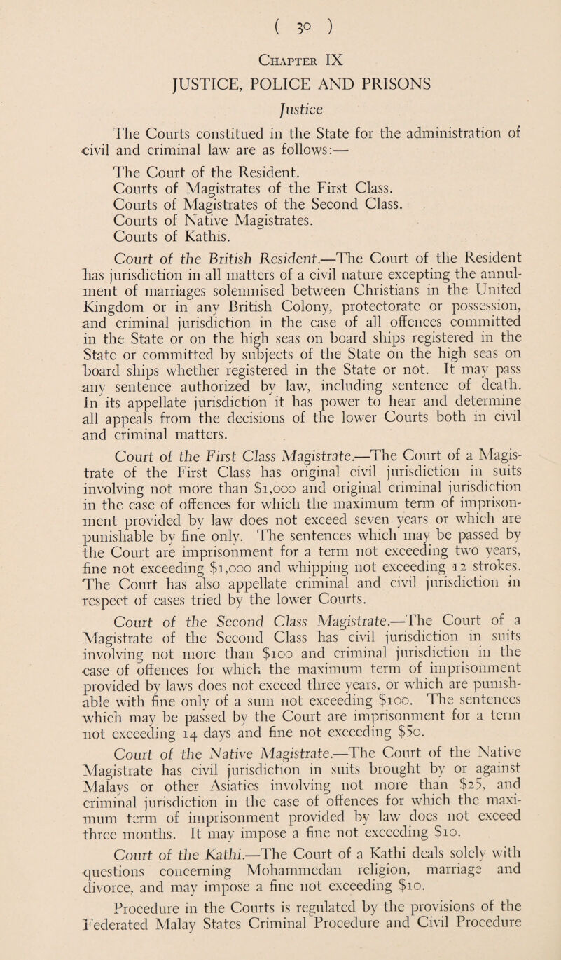 ( 3° ) Chapter IX JUSTICE, POLICE AND PRISONS Justice The Courts constitued in the State for the administration of civil and criminal law are as follows:— The Court of the Resident. Courts of Magistrates of the First Class. Courts of Magistrates of the Second Class. Courts of Native Magistrates. Courts of Kathis. Court of the British Resident.—The Court of the Resident has jurisdiction in all matters of a civil nature excepting the annul¬ ment of marriages solemnised between Christians in the United Kingdom or in any British Colony, protectorate or possession, and criminal jurisdiction in the case of all offences committed in the State or on the high seas on board ships registered in the State or committed by subjects of the State on the high seas on board ships whether registered in the State or not. It may pass any sentence authorized by law, including sentence of death. In its appellate jurisdiction it has power to hear and determine all appeals from the decisions of the lower Courts both in civil and criminal matters. Court of the First Class Magistrate.—The Court of a Magis¬ trate of the First Class has original civil jurisdiction in suits involving not more than $1,000 and original criminal jurisdiction in the case of offences for which the maximum term of imprison¬ ment provided by law does not exceed seven years or which are punishable by fine only. The sentences which may be passed by the Court are imprisonment for a term not exceeding two years, fine not exceeding $1,000 and whipping not exceeding 12 strokes. The Court has also appellate criminal and civil jurisdiction in respect of cases tried by the lower Courts. Court of the Second Class Magistrate.—The Court of a Magistrate of the Second Class has civil jurisdiction in suits involving not more than $100 and criminal jurisdiction in the case of offences for which the maximum term of imprisonment provided by laws does not exceed three years, or which are punish¬ able with fine only of a sum not exceeding $100. The sentences which may be passed by the Court are imprisonment for a term not exceeding 14 days and fine not exceeding $5o. Court of the Native Magistrate.—The Court of the Native Magistrate has civil jurisdiction in suits brought by or against Malays or other Asiatics involving not more than $2 5, and criminal jurisdiction in the case of offences for which the maxi¬ mum term of imprisonment provided by law does not exceed three months. It may impose a fine not exceeding $10. Court of the Kathi.—The Court of a Kathi deals solely with questions concerning Mohammedan religion, marriage and divorce, and may impose a fine not exceeding $10. Procedure in the Courts is regulated by the provisions of the Federated Malay States Criminal Procedure and Civil Procedure