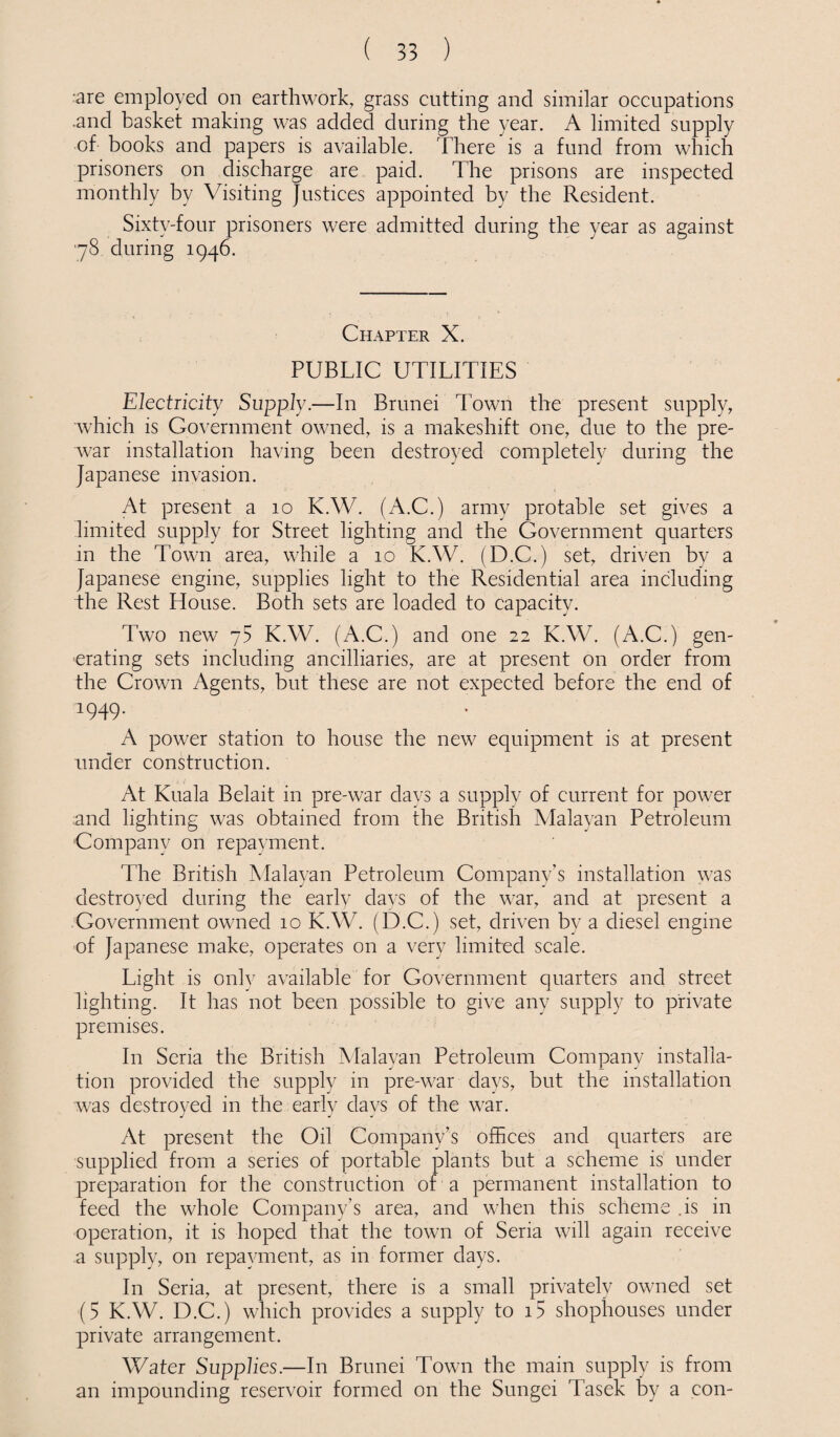 are employed on earthwork, grass cutting and similar occupations and basket making was added during the year. A limited supply of books and papers is available. There is a fund from which prisoners on discharge are paid. The prisons are inspected monthly by Visiting Justices appointed by the Resident. Sixty-four prisoners were admitted during the year as against 78 during 1946. Chapter X. PUBLIC UTILITIES Electricity Supply.—In Brunei down the present supply, which is Government owned, is a makeshift one, due to the pre¬ war installation having been destroyed completely during the Japanese invasion. At present a 10 K.W. (A.C.) army protable set gives a limited supply for Street lighting and the Government quarters in the Town area, while a 10 K.W. (D.C.) set, driven by a Japanese engine, supplies light to the Residential area including the Rest House. Both sets are loaded to capacity. Two new y5 K.W. (A.C.) and one 22 K.W. (A.C.) gen¬ erating sets including ancilliaries, are at present on order from the Crown Agents, but these are not expected before the end of 1949. A power station to house the new equipment is at present under construction. At Kuala Belait in pre-war days a supply of current for power and lighting was obtained from the British Malayan Petroleum Company on repayment. The British Malayan Petroleum Company’s installation was destroyed during the early days of the war, and at present a Government owned 10 K.W. (D.C.) set, driven by a diesel engine of Japanese make, operates on a very limited scale. Light is only available for Government quarters and street lighting. It has not been possible to give any supply to private premises. In Seria the British Malayan Petroleum Company installa¬ tion provided the supply in pre-war days, but the installation was destroyed in the early days of the war. At present the Oil Company’s offices and quarters are supplied from a series of portable plants but a scheme is under preparation for the construction of a permanent installation to feed the whole Company’s area, and when this scheme is in operation, it is hoped that the town of Seria will again receive a supply, on repayment, as in former days. In Seria, at present, there is a small privately owned set (5 K.W. D.C.) which provides a supply to i5 shophouses under private arrangement. Water Supplies.—In Brunei Town the main supply is from an impounding reservoir formed on the Sungei Tasek by a con-