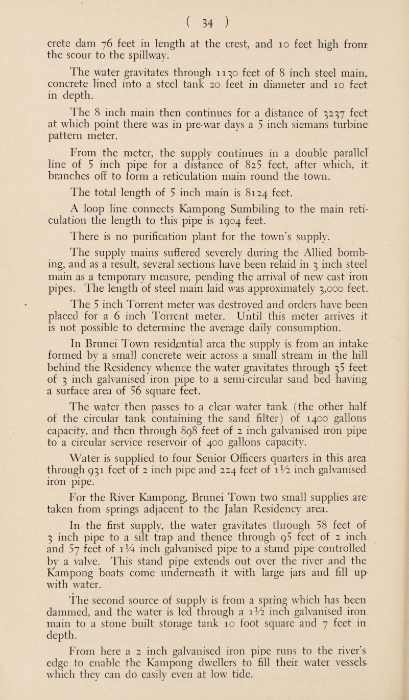 Crete dam 76 feet in length at the crest, and 10 feet high from the scour to the spillway. The water gravitates through 1130 feet of 8 inch steel main, concrete lined into a steel tank 20 feet in diameter and 10 feet in depth. The 8 inch main then continues for a distance of 3237 feet at which point there was in pre-war days a 5 inch siemans turbine pattern meter. From the meter, the supply continues in a double parallel line of 5 inch pipe for a distance of 825 feet, after which, it branches off to form a reticulation main round the town. The total length of 5 inch main is 8124 feet. A loop line connects Kampong Sumbiling to the main reti¬ culation the length to this pipe is 1904 feet. There is no purification plant for the town’s supply. The supply mains suffered severely during the Allied bomb¬ ing, and as a result, several sections have been relaid in 3 inch steel main as a temporary measure, pending the arrival of new cast iron pipes. The length of steel main laid was approximately 3,000 feet. The 5 inch Torrent meter was destroyed and orders have been placed for a 6 inch Torrent meter. Until this meter arrives it is not possible to determine the average daily consumption. In Brunei d own residential area the supply is from an intake formed bv a small concrete weir across a small stream in the hill j behind the Residency whence the water gravitates through 35 feet of 3 inch galvanised iron pipe to a semi-circular sand bed having a surface area of 56 square feet. The water then passes to a clear water tank (the other half of the circular tank containing the sand filter) of 1400 gallons capacity, and then through 898 feet of 2 inch galvanised iron pipe to a circular service reservoir of 400 gallons capacity. Water is supplied to four Senior Officers quarters in this area through 931 feet of 2 inch pipe and 224 feet of 1V2 inch galvanised iron pipe. For the River Kampong, Brunei Town two small supplies are taken from springs adjacent to the Jalan Presidency area. In the first supply, the water gravitates through 58 feet of 3 inch pipe to a silt trap and thence through 95 feet of 2 inch and 57 feet of iV4 inch galvanised pipe to a stand pipe controlled by a valve. This stand pipe extends out over the river and the Kampong boats come underneath it with large jars and fill up with water. The second source of supply is from a spring which has been dammed, and the water is led through a 1V2 inch galvanised iron main to a stone built storage tank 10 foot square and 7 feet in depth. From here a 2 inch galvanised iron pipe runs to the river’s edge to enable the Kampong dwellers to fill their water vessels which they can do easily even at low tide.