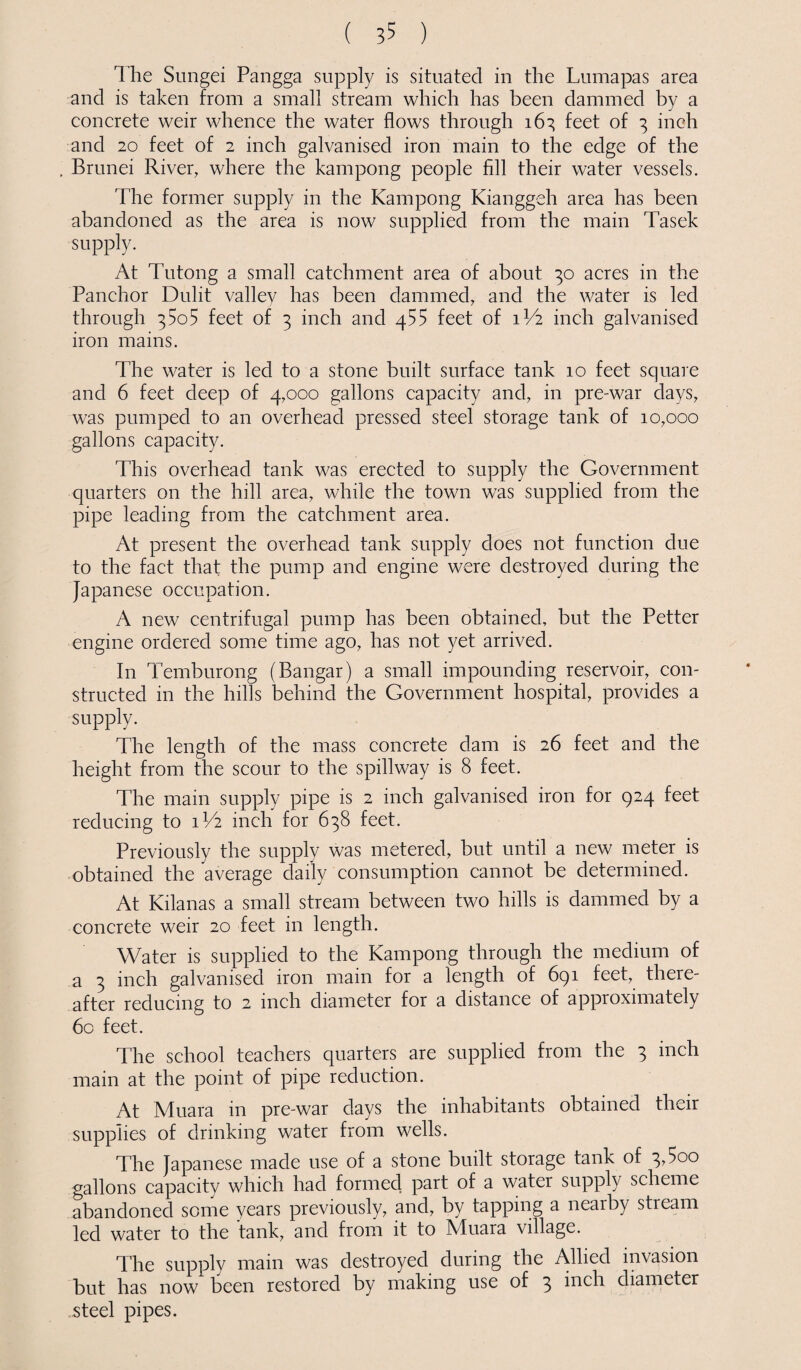 T he Sungei Pangga supply is situated in the Lumapas area and is taken from a small stream which has been dammed by a concrete weir whence the water flows through 163 feet of 3 inch and 20 feet of 2 inch galvanised iron main to the edge of the . Brunei River, where the kampong people fill their water vessels. The former supply in the Kampong Kianggeh area has been abandoned as the area is now supplied from the main Tasek supply. At Tutong a small catchment area of about 30 acres in the Panchor Dulit valley has been dammed, and the water is led through 35o5 feet of 3 inch and 455 feet of 1V2 inch galvanised iron mains. The water is led to a stone built surface tank 10 feet square and 6 feet deep of 4,000 gallons capacity and, in pre-war days, was pumped to an overhead pressed steel storage tank of 10,000 gallons capacity. This overhead tank was erected to supply the Government quarters on the hill area, while the town was supplied from the pipe leading from the catchment area. At present the overhead tank supply does not function due to the fact that the pump and engine were destroyed during the Japanese occupation. A new centrifugal pump has been obtained, but the Petter engine ordered some time ago, has not yet arrived. In Temburong (Bangar) a small impounding reservoir, con¬ structed in the hills behind the Government hospital, provides a supply. The length of the mass concrete dam is 26 feet and the height from the scour to the spillway is 8 feet. The main supply pipe is 2 inch galvanised iron for 924 feet reducing to 1V2 inch for 638 feet. Previously the supply was metered, but until a new meter is obtained the average daily consumption cannot be determined. At Kilanas a small stream between two hills is dammed by a concrete weir 20 feet in length. Water is supplied to the Kampong through the medium of a 3 inch galvanised iron main for a length of 691 feet, there¬ after reducing to 2 inch diameter for a distance of approximately 60 feet. The school teachers quarters are supplied from the 3 inch main at the point of pipe reduction. At Muara in pre-war days the inhabitants obtained their supplies of drinking water from wells. The Japanese made use of a stone built storage tank of 3,5oo gallons capacity which had formed part of a water supply scheme abandoned some years previously, and, by tapping a nearby stream led water to the tank, and from it to Muara village. The supply main was destroyed during the Allied invasion but has now been restored by making use of 3 diameter steel pipes.