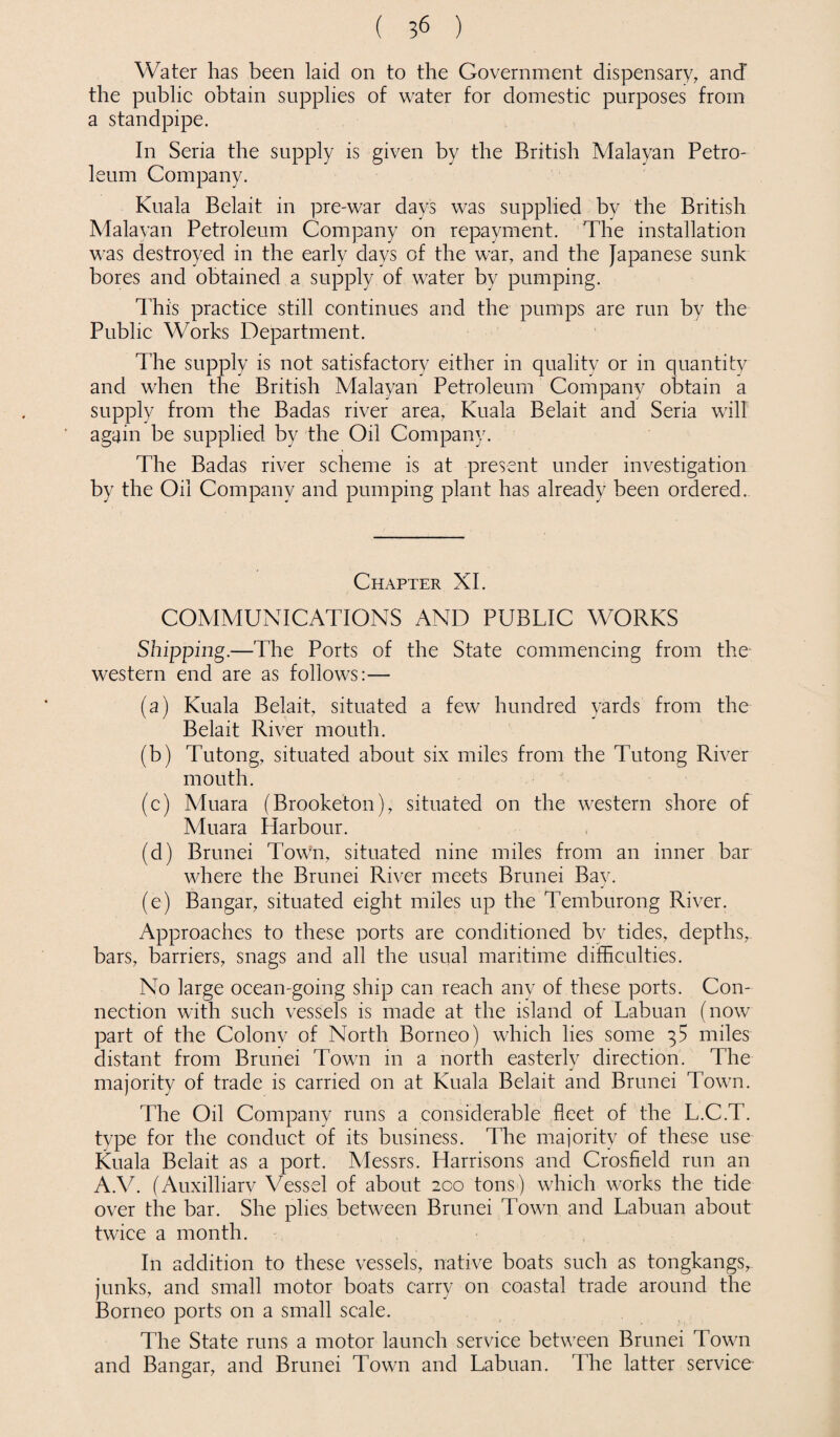 Water has been laid on to the Government dispensary, and’ the public obtain supplies of water for domestic purposes from a standpipe. In Seria the supply is given by the British Malayan Petro¬ leum Company. Kuala Belait in pre-war days was supplied by the British Malayan Petroleum Company on repayment. The installation was destroyed in the early days of the war, and the Japanese sunk bores and obtained a supply of water by pumping. This practice still continues and the pumps are run by the Public Works Department. The supply is not satisfactory either in quality or in quantity and when the British Malayan Petroleum Company obtain a supply from the Badas river area, Kuala Belait and Seria will again be supplied by the Oil Company. The Badas river scheme is at present under investigation by the Oil Company and pumping plant has already been ordered. Chapter XI. COMMUNICATIONS AND PUBLIC WORKS Shipping.—The Ports of the State commencing from the western end are as follows:— (a) Kuala Belait, situated a few hundred yards from the Belait River mouth. (b) Tutong, situated about six miles from the Tutong River mouth. (c) Muara (Brooketon), situated on the western shore of Muara Harbour. (d) Brunei Town, situated nine miles from an inner bar where the Brunei River meets Brunei Bay. (e) Bangar, situated eight miles up the Temburong River. Approaches to these ports are conditioned by tides, depths, bars, barriers, snags and all the usual maritime difficulties. No large ocean-going ship can reach any of these ports. Con¬ nection with such vessels is made at the island of Labuan (now part of the Colonv of North Borneo) which lies some 35 miles distant from Brunei Town in a north easterly direction. The majority of trade is carried on at Kuala Belait and Brunei Town. The Oil Company runs a considerable fleet of the L.C.T. type for the conduct of its business. The majority of these use Kuala Belait as a port. Messrs. Harrisons and Crosfield run an A.V. (Auxilliarv Vessel of about 200 tons) which works the tide over the bar. She plies between Brunei Town and Labuan about twice a month. In addition to these vessels, native boats such as tongkangs,- junks, and small motor boats carry on coastal trade around the Borneo ports on a small scale. The State runs a motor launch service between Brunei Town and Bangar, and Brunei Town and Labuan. The latter service