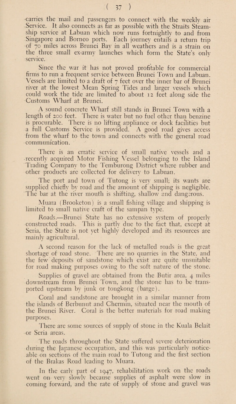 carries the mail and passengers to connect with the weekly air Service. It also connects as far as possible with the Straits Steam¬ ship service at Labuan which now runs fortnightly to and from Singapore and Borneo ports. Each journey entails a return trip of 70 miles across Brunei Bay in all weathers and is a strain on the three small ex-army launches which form the State's only service. Since the war it has not proved profitable for commercial firms to run a frequent service between Brunei Town and Labuan. Vessels are limited to a draft of 7 feet over the inner bar of Brunei river at the lowest Mean Spring Tides and larger vessels which could work the tide are limited to about 12 feet along side the Customs Wharf at Brunei. A sound concrete Wharf still stands in Brunei Town with a length of 200 feet. There is water but no fuel other than benzine is procurable. There is no lifting appliance or dock facilities but a full Customs Service is provided. A good road gives access from the wharf to the town and connects with the general road communication. There is an erratic service of small native vessels and a • recently acquired Motor Fishing Vessel belonging to the Island Trading Company to the Temburong District where rubber and other products are collected for delivery to Labuan. The port and town of Tutong is very small; its wants are supplied chiefly by road and the amount of shipping is negligible. The bar at the river mouth is shifting, shallow and dangerous. Muara (Brooketon) is a small fishing village and shipping is limited to small native craft of the sampan type. Roads.—Brunei State has no extensive system of properly constructed roads. This is partly due to the fact that, except at Seria, the State is not yet highly developed and its resources are mainly agricultural. A second reason for the lack of metalled roads is the great shortage of road stone. There are no quarries in the State, and the few deposits of sandstone which exist are quite unsuitable for road making purposes owing to the soft nature of the stone. Supplies of gravel are obtained from the Butir area, 4 miles downstream from Brunei Town, and the stone has to be trans¬ ported upstream by junk or tongkong (barge). Coral and sandstone are brought in a similar manner from the islands of Berbunut and Chermin, situated near the mouth of the Brunei River. Coral is the better materials for road making purposes. There are some sources of supply of stone in the Kuala Belait or Seria areas. The roads throughout the State suffered severe deterioration during the Japanese occupation, and this was particularly notice¬ able on sections of the main road to Tutong and the first section of the Brakas Road leading to Muara. In the earlv part of 1947, rehabilitation work on the roads went on very slowly because supplies of asphalt were slow in coming forward, and the rate of supply of stone and gravel was