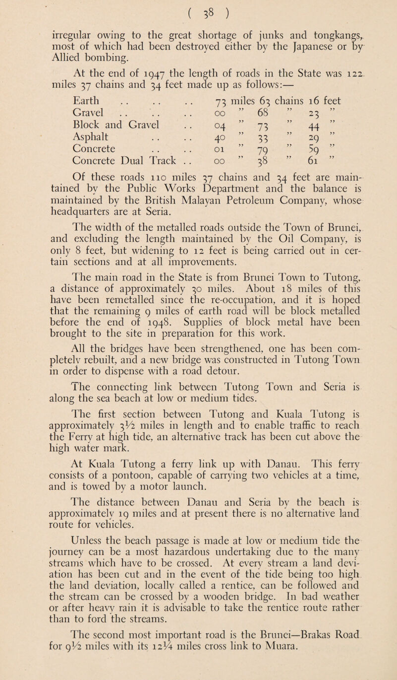 irregular owing to the great shortage of junks and tongkangs^ most of which had been destroyed either by the Japanese or by Allied bombing. At the end of 1947 the length of roads in the State was 122 miles 37 chains and 34 feet made up as follows:— Earth 73 miles 63 chains 16 feet Gravel 00 ” 68 77 77 23 Block and Gravel °4 77 73 77 77 44 Asphalt 40 77 33 77 29 Concrete 01 79 77 59 ” Concrete Dual Track . . 00 ” 38 77 61 ” Of these roads 110 miles 37 chains and 34 feet are main¬ tained by the Public Works Department and the balance is maintained by the British Malayan Petroleum Company, whose headquarters are at Seria. The width of the metalled roads outside the Town of Brunei, and excluding the length maintained by the Oil Company, is only 8 feet, but widening to 12 feet is being carried out in cer¬ tain sections and at all improvements. The main road in the State is from Brunei Town to Tutong, a distance of approximately 30 miles. About 18 miles of this have been remetalled since the re-occupation, and it is hoped that the remaining 9 miles of earth road will be block metalled before the end of 1948. Supplies of block metal have been brought to the site in preparation for this work. All the bridges have been strengthened, one has been com¬ pleted rebuilt, and a new bridge was constructed in Tutong Town in order to dispense with a road detour. The connecting link between Tutong Town and Seria is along the sea beach at low or medium tides. The first section between Tutong and Kuala Tutong is approximately 3V2 miles in length and to enable traffic to reach the Ferry at high tide, an alternative track has been cut above the high water mark. At Kuala Tutong a ferry link up with Danau. This ferry consists of a pontoon, capable of carrying two vehicles at a time, and is towed by a motor launch. The distance between Danau and Seria by the beach is approximately 19 miles and at present there is no alternative land route for vehicles. Unless the beach passage is made at low or medium tide the journey can be a most hazardous undertaking due to the many streams which have to be crossed. At every stream a land devi¬ ation has been cut and in the event of the tide being too high the land deviation, locally called a rentice, can be followed and the stream can be crossed by a wooden bridge. In bad weather or after heavy rain it is advisable to take the rentice route rather than to ford the streams. The second most important road is the Brunei—Brakas Road for 9U2 miles with its 12V4 miles cross link to Muara.