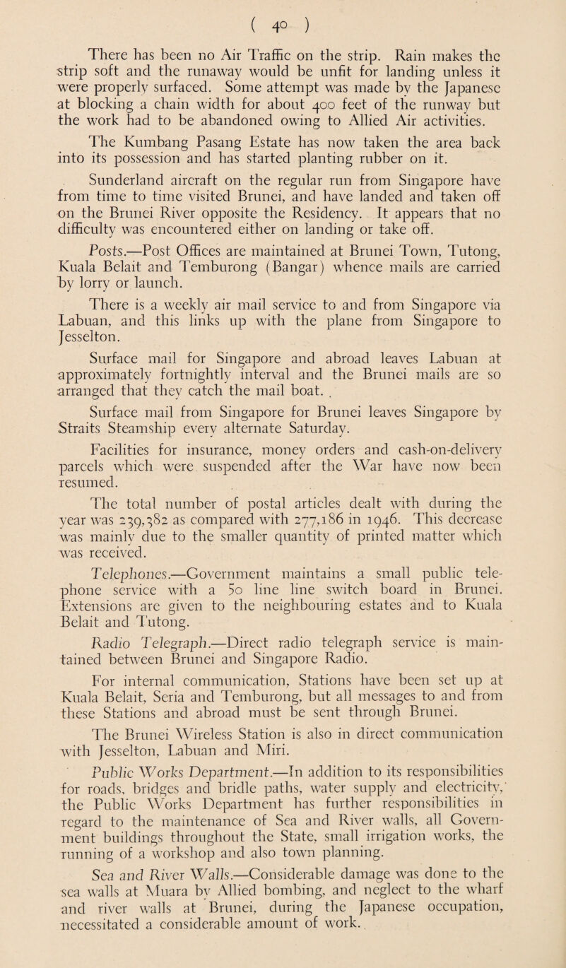 ( 4° ) There has been no Air Traffic on the strip. Rain makes the strip soft and the runaway would be unfit for landing unless it were properly surfaced. Some attempt was made bv the Japanese at blocking a chain width for about 400 feet of the runway but the work had to be abandoned owing to Allied Air activities. The Kumbang Pasang Estate has now taken the area back into its possession and has started planting rubber on it. Sunderland aircraft on the regular run from Singapore have from time to time visited Brunei, and have landed and taken off on the Brunei River opposite the Residency. It appears that no difficulty was encountered either on landing or take off. Posts.—Post Offices are maintained at Brunei Town, Tutong, Kuala Belait and Temburong (Bangar) whence mails are carried by lorry or launch. There is a weekly air mail service to and from Singapore via Labuan, and this links up with the plane from Singapore to Jesselton. Surface mail for Singapore and abroad leaves Labuan at approximately fortnightly interval and the Brunei mails are so arranged that they catch the mail boat. . Surface mail from Singapore for Brunei leaves Singapore by Straits Steamship every alternate Saturday. Facilities for insurance, money orders and cash-on-delivery parcels which were suspended after the War have now been resumed. The total number of postal articles dealt with during the year was 239,382 as compared with 277,186 in 1946. This decrease was mainly due to the smaller quantity of printed matter which was received. Telephones.—Government maintains a small public tele¬ phone service with a 5o line line switch board in Brunei. Extensions are given to the neighbouring estates and to Kuala Belait and Tutong. Radio Telegraph.—Direct radio telegraph service is main¬ tained between Brunei and Singapore Radio. For internal communication, Stations have been set up at Kuala Belait, Seria and Temburong, but all messages to and from these Stations and abroad must be sent through Brunei. The Brunei Wireless Station is also in direct communication with Jesselton, Labuan and Miri. Public Works Department.—In addition to its responsibilities for roads, bridges and bridle paths, water supply and electricity,' the Public Works Department has further responsibilities in regard to the maintenance of Sea and River walls, all Govern¬ ment buildings throughout the State, small irrigation works, the running of a workshop and also town planning. Sea and River Walls.—Considerable damage was done to the sea walls at Muara by Allied bombing, and neglect to the wharf and river walls at Brunei, during the Japanese occupation, necessitated a considerable amount of work.