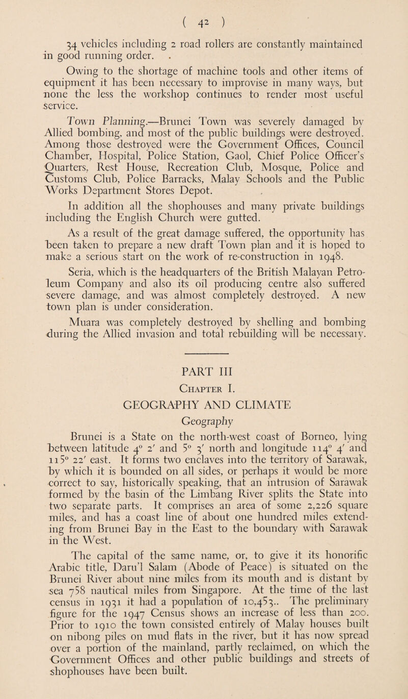 34 vehicles including 2 road rollers are constantly maintained in good running order. Owing to the shortage of machine tools and other items of equipment it has been necessary to improvise in many ways, but none the less the workshop continues to render most useful service. Town Planning.—Brunei Town was severely damaged by Allied bombing, and most of the public buildings were destroyed. Among those destroyed were the Government Offices, Council Chamber, Hospital, Police Station, Gaol, Chief Police Officer’s 'Quarters, Rest House, Recreation Club, Mosque, Police and Customs Club, Police Barracks, Malay Schools and the Public Works Department Stores Depot. In addition all the shophouses and many private buildings including the English Church were gutted. As a result of the great damage suffered, the opportunity has Teen taken to prepare a new draft Town plan and it is hoped to make a serious start on the work of re-construction in 1948. Seria, which is the headquarters of the British Malayan Petro¬ leum Company and also its oil producing centre also suffered severe damage, and was almost completely destroyed. A new town plan is under consideration. Muara was completely destroyed by shelling and bombing during the Allied invasion and total rebuilding will be necessary. PART III Chapter I. GEOGRAPHY AND CLIMATE Geography Brunei is a State on the north-west coast of Borneo, lying Between latitude 40 2' and 5° 3' north and longitude ri4° 4' and 115° 22! east. It forms two enclaves into the territory of Sarawak, by which it is bounded on all sides, or perhaps it would be more correct to say, historically speaking, that an intrusion of Sarawak formed by the basin of the Limbang River splits the State into two separate parts. It comprises an area of some 2,226 square miles, and has a coast line of about one hundred miles extend¬ ing from Brunei Bay in the East to the boundary with Sarawak in the West. The capital of the same name, or, to give it its honorific Arabic title, Darud Salam (Abode of Peace) is situated on the Brunei River about nine miles from its mouth and is distant by sea y58 nautical miles from Singapore. At the time of the last census in 1931 it had a population of 10,453.. The preliminary figure for the 1947 Census shows an increase of less than 200. Prior to 1910 the town consisted entirely of Malay houses built on nibong piles on mud flats in the river, but it has now spread over a portion of the mainland, partly reclaimed, on which the Government Offices and other public buildings and streets of shophouses have been built.