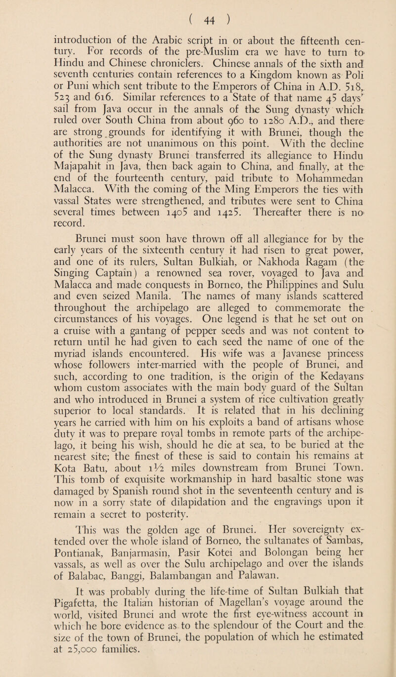 introduction of the Arabic script in or about the fifteenth cen¬ tury. For records of the pre-Muslim era we have to turn to* Hindu and Chinese chroniclers. Chinese annals of the sixth and seventh centuries contain references to a Kingdom known as Poli or Puni which sent tribute to the Emperors of China in A.D. 5i8,. 523 and 616. Similar references to a State of that name 45 days' sail from Java occur in the annals of the Sung dynasty which ruled over South China from about 960 to 1280 A.D., and there are strong grounds for identifying it with Brunei, though the authorities are not unanimous on this point. With the decline of the Sung dynasty Brunei transferred its allegiance to Hindu Majapahit in Java, then back again to China, and finally, at the end of the fourteenth century, paid tribute to Mohammedan Malacca. With the coming of the Ming Emperors the ties with vassal States were strengthened, and tributes were sent to China several times between 1405 and 1425. Thereafter there is no> record. Brunei must soon have thrown off all allegiance for by the early years of the sixteenth century it had risen to great power, and one of its rulers, Sultan Bulkiah, or Nakhoda Ragam (the Singing Captain) a renowned sea rover, voyaged to Java and Malacca and made conquests in Borneo, the Philippines and Sulu and even seized Manila. The names of many islands scattered throughout the archipelago are alleged to commemorate the circumstances of his voyages. One legend is that he set out on a cruise with a gantang of pepper seeds and was not content to return until he had given to each seed the name of one of the myriad islands encountered. His wife was a Javanese princess whose followers inter-married with the people of Brunei, and such, according to one tradition, is the origin of the Kedayans whom custom associates with the main body guard of the Sultan and who introduced in Brunei a system of rice cultivation greatly superior to local standards. It is related that in his declining years he carried with him on his exploits a band of artisans whose duty it was to prepare royal tombs in remote parts of the archipe¬ lago, it being his wish, should he die at sea, to be buried at the nearest site; the finest of these is said to contain his remains at Kota Batu, about 1V2 miles downstream from Brunei Town. This tomb of exquisite workmanship in hard basaltic stone was damaged by Spanish round shot in the seventeenth century and is now in a sorry state of dilapidation and the engravings upon it remain a secret to posterity. This was the golden age of Brunei. Her sovereignty ex¬ tended over the whole island of Borneo, the sultanates of Sambas,. Pontianak, Banjarmasin, Pasir Kotei and Bolongan being her vassals, as well as over the Sulu archipelago and over the islands of Balabac, Banggi, Balambangan and Palawan. It was probably during the life-time of Sultan Bulkiah that Pigafctta, the Italian historian of Magellan’s voyage around the world, visited Brunei and wrote the first eye-witness account in which he bore evidence as to the splendour of the Court and the size of the town of Brunei, the population of which he estimated at 25,000 families.