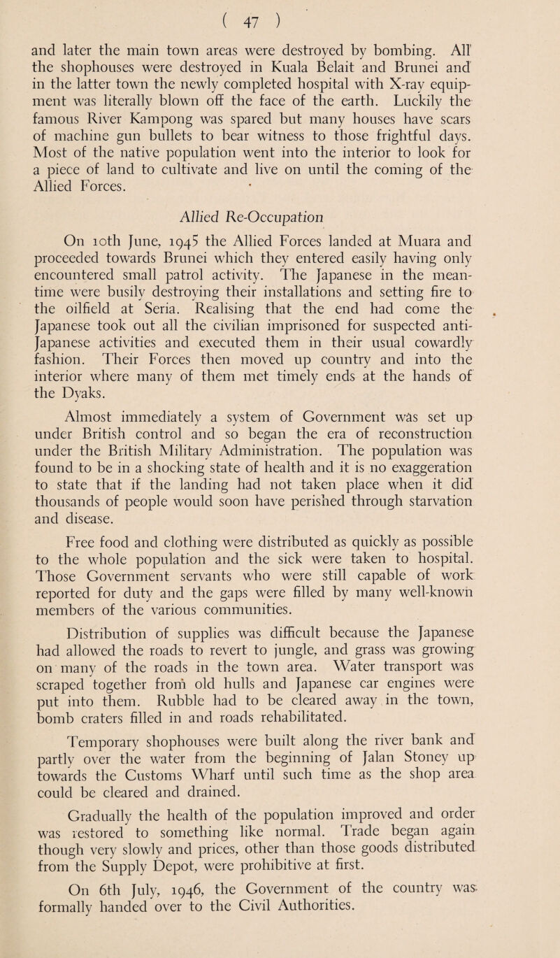 and later the main town areas were destroyed by bombing. All the shophouses were destroyed in Kuala Belait and Brunei and in the latter town the newly completed hospital with X-ray equip¬ ment was literally blown off the face of the earth. Luckily the famous River Kampong was spared but many houses have scars of machine gun bullets to bear witness to those frightful days. Most of the native population went into the interior to look for a piece of land to cultivate and live on until the coming of the Allied Forces. Allied Re-Occupation On 10th June, 1945 the Allied Forces landed at Muara and proceeded towards Brunei which they entered easily having only encountered small patrol activity. The Japanese in the mean¬ time were busily destroying their installations and setting fire to the oilfield at Seria. Realising that the end had come the Japanese took out all the civilian imprisoned for suspected anti- Japanese activities and executed them in their usual cowardly fashion. Their Forces then moved up country and into the interior where many of them met timely ends at the hands of the Dyaks. Almost immediately a system of Government was set up under British control and so began the era of reconstruction under the British Military Administration. The population was found to be in a shocking state of health and it is no exaggeration to state that if the landing had not taken place when it did thousands of people would soon have perished through starvation and disease. Free food and clothing were distributed as quickly as possible to the whole population and the sick were taken to hospital. Those Government servants who were still capable of work reported for duty and the gaps were filled by many well-known members of the various communities. Distribution of supplies was difficult because the Japanese had allowed the roads to revert to jungle, and grass was growing on many of the roads in the town area. Water transport was scraped together from old hulls and Japanese car engines were put into them. Rubble had to be cleared away in the town, bomb craters filled in and roads rehabilitated. Temporary shophouses were built along the river bank and partly over the water from the beginning of Jalan Stoney up towards the Customs Wharf until such time as the shop area could be cleared and drained. Gradually the health of the population improved and order was restored to something like normal. Trade began again though very slowly and prices, other than those goods distributed from the Supply Depot, were prohibitive at first. On 6th July, 1946, the Government of the country was formally handed over to the Civil Authorities.