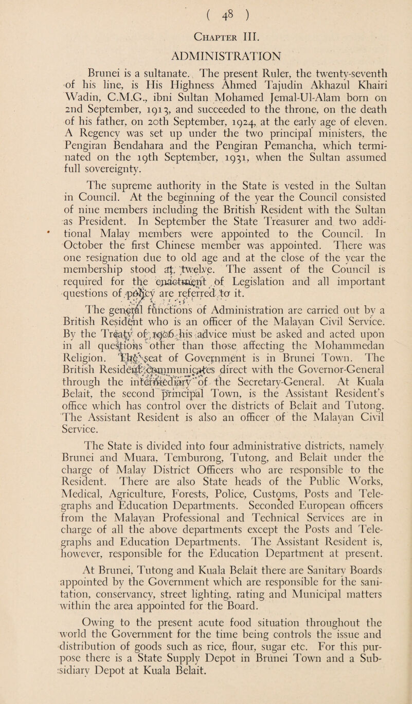 Chapter III. ADMINISTRATION Brunei is a sultanate. The present Ruler, the twenty-seventh of his line, is His Highness Ahmed Tajudin Akhazul Khairi Wadin, C.M.G., ibni Sultan Mohamed Jemal-Ul-Alam born on 2nd September, 1913, and succeeded to the throne, on the death of his father, on 20th September, 1924, at the early age of eleven. A Regency was set up under the two principal ministers, the Pengiran Bendahara and the Pengiran Pemancha, which termi¬ nated on the 19th September, 1931, when the Sultan assumed full sovereignty. The supreme authority in the State is vested in the Sultan in Council. At the beginning of the year the Council consisted of nine members including the British Resident with the Sultan as President. In September the State Treasurer and two addi¬ tional Alalay members were appointed to the Council. In October the first Chinese member was appointed. There was one resignation due to old age and at the close of the year the membership stood af, twelve. The assent of the Council is required for the ejiaotfid^ht of Legislation and all important questions of.pbtiey are referred,to it. The genftal functions of Administration are carried out by a British Resident who is an officer of the Malayan Civil Service. By the Treaty ofy j^pb^jtiis ^aSvice must be asked and acted upon in all que&tions ’ other than those affecting the Mohammedan Religion. Th|^eat of Government is in Brunei Town. The British ResidehfecNmmunicates direct with the Governor-General through the intermediaryof the Secretary-General. At Kuala Belait, the second principal Town, is the Assistant Resident’s office which has control over the districts of Belait and Tutong. The Assistant Resident is also an officer of the Malayan Civil Service. The State is divided into four administrative districts, namely Brunei and Muara, Temburong, Tutong, and Belait under the charge of Malay District Officers who are responsible to the Resident. There are also State heads of the Public Works, Medical, Agriculture, Forests, Police, Customs, Posts and Tele¬ graphs and Education Departments. Seconded European officers from the Malayan Professional and Technical Services are in charge of all the above departments except the Posts and Tele¬ graphs and Education Departments. The Assistant Resident is, however, responsible for the Education Department at present. At Brunei, Tutong and Kuala Belait there are Sanitary Boards appointed by the Government which are responsible for the sani¬ tation, conservancy, street lighting, rating and Municipal matters within the area appointed for the Board. Owing to the present acute food situation throughout the world the Government for the time being controls the issue and distribution of goods such as rice, flour, sugar etc. For this pur¬ pose there is a State Supply Depot in Brunei Town and a Sub¬ sidiary Depot at Kuala Belait.