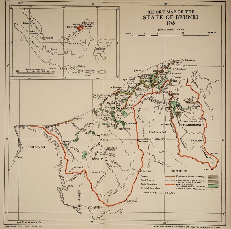 115 100 Penang 120' Lumpu Singapore • •> ° /\Banka. , JK^LONY 01 Labuai L. NORTH BRUNEI^ »BORNE( ' ' Billiton CELEBES English Statute Miles 0 100 200 800 400 600 10 i/^7Madura 1 Bali Sumbawa Flores Lombok 10 REPORT MAP OF THE STATE OF BRUNEI 1948 Scale 12 Miles to 1 Inch Miles 12 24 Miles t PP.Bedukang MIRI Tg. Pelomf>ong \P.MuaraBesar * ST. ULU TUT0NG Roads..... Cart Tracks. State Boundary.. REFERENCE BT. PAG0N r ) -European Rubber Estates (area under Rubber).. 3 Native Holdings (Miscellaneous Cultivation).,L District Boundary--Forest Reserve Boundary District Name.BELAIT IBT.BATU PATAU 114 E. of Greenwich 80 DRAWN AND PRINTED BY SURVEY DEPT MALAYAN UNION. NO. S3 . 1943 Government Copyright is Reserved