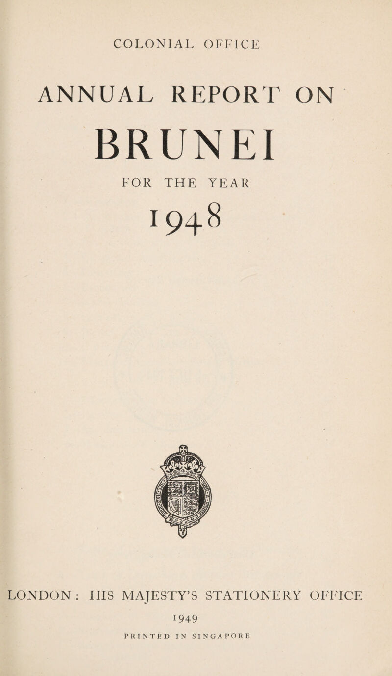COLONIAL OFFICE ANNUAL REPORT ON BRUNEI FOR THE YEAR 1948 LONDON : HIS MAJESTY’S STATIONERY OFFICE 1949 PRINTED IN SINGAPORE