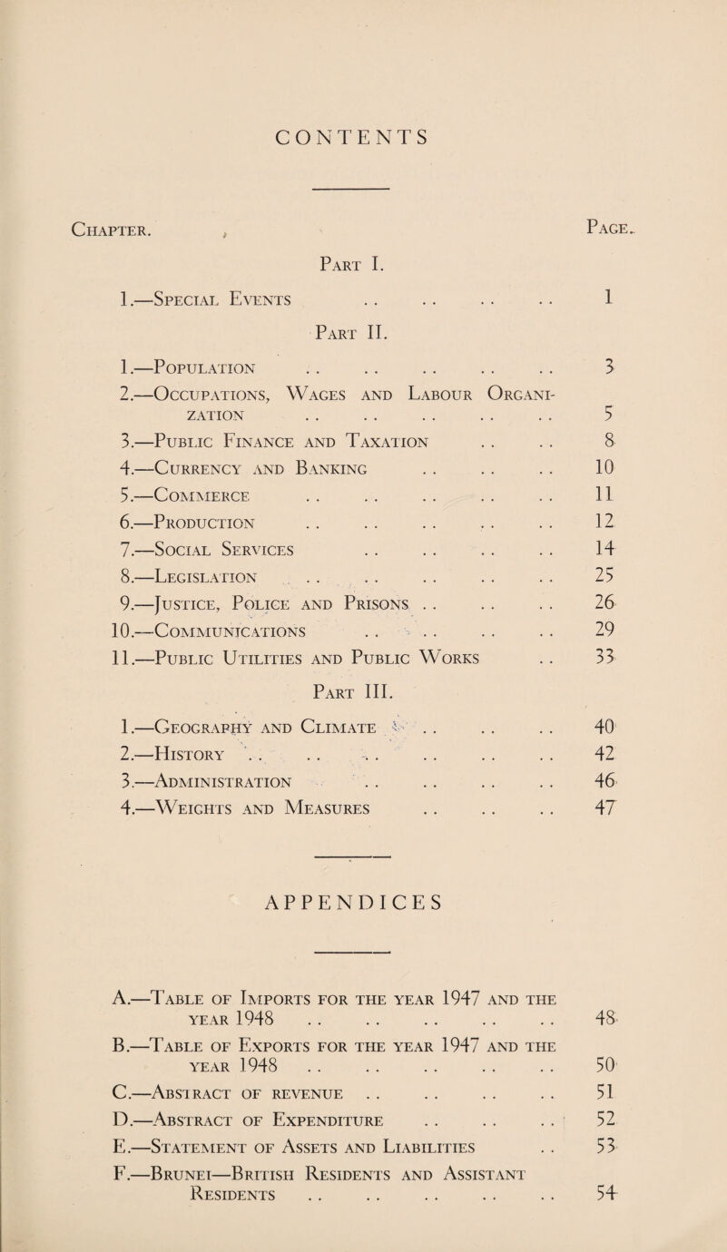 CONTENTS Chapter. , Page. Part I. 1. —Special Events . . . . . . . . 1 Part IT E—Population .. .. . . .. .. 3 2. —Occupations, Wages and Labour Organi¬ zation . . . . . . . . . . 5 3. —Public Finance and Taxation . . . . 8 4. —Currency and Banking . . . . . . 10 5. —Commerce . . . . . . . . . . 11 6. —Production . . . . . . . . . . 12 7. —Social Services .. .. . . . . 14 8. —Legislation .. .. .. .. .. 25 9. —Justice, Police and Prisons . . .. . . 26 10. —Communications .. .. . . . . 29 11. —Public Utilities and Public Works . . 33 Part III. 1. —Geography and Climate L' . . . . . . 40 2. —EIistory . . .. -.. .. . . .. 42 3. —Administration . . . . . . . . 46 4. —Weights and Measures .. .. . . 47 APPENDICES A. —Table of Imports for the year 1947 and the year 1948 .. .. .. .. .. 48 B. —Table of Exports for the year 1947 and the YEAR 1948 .. .. .. .. .. 50 C. —Abstract of revenue . . . . . . . . 51 D. —Abstract of Expenditure . . . . . . 52 E. —Statement of Assets and Liabilities . . 53 F. —Brunei—British Residents and Assistant Residents . . . . . . . . . . 5T