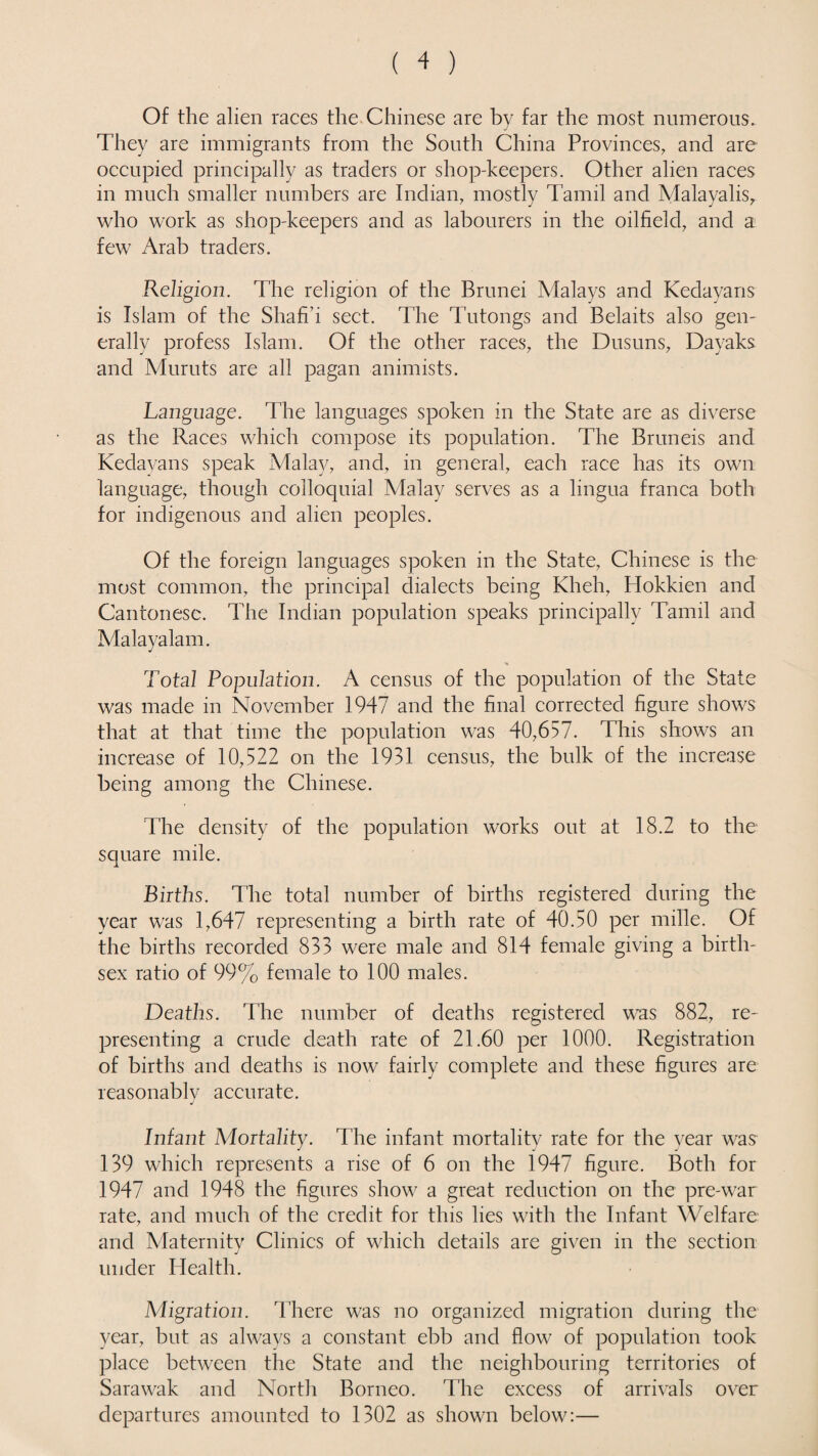 Of the alien races the Chinese are by far the most numerous. They are immigrants from the South China Provinces, and are occupied principally as traders or shop-keepers. Other alien races in much smaller numbers are Indian, mostly Tamil and Malayalis, who work as shop-keepers and as labourers in the oilfield, and a few Arab traders. Religion. The religion of the Brunei Malays and Kedayans is Islam of the Shafi’i sect. The Tutongs and Belaits also gen¬ erally profess Islam. Of the other races, the Dusuns, Dayaks and Muruts are all pagan animists. Language. The languages spoken in the State are as diverse as the Races which compose its population. The Bruneis and Kedayans speak Malay, and, in general, each race has its own language, though colloquial Malay serves as a lingua franca both for indigenous and alien peoples. Of the foreign languages spoken in the State, Chinese is the most common, the principal dialects being Kheh, Hokkien and Cantonese. The Indian population speaks principally Tamil and Malayalam. * Total Population. A census of the population of the State was made in November 1947 and the final corrected figure shows that at that time the population was 40,657. This shows an increase of 10,522 on the 1931 census, the bulk of the increase being among the Chinese. The density of the population works out at 18.2 to the square mile. Births. The total number of births registered during the year was 1,647 representing a birth rate of 40.50 per mille. Of the births recorded 833 were male and 814 female giving a birth- sex ratio of 99% female to 100 males. Deaths. The number of deaths registered was 882, re¬ presenting a crude death rate of 21.60 per 1000. Registration of births and deaths is now fairly complete and these figures are reasonablv accurate. J Infant Mortality. The infant mortality rate for the year was 139 which represents a rise of 6 on the 1947 figure. Both for 1947 and 1948 the figures show a great reduction on the pre-war rate, and much of the credit for this lies with the Infant Welfare and Maternity Clinics of which details are given in the section under Health. Migration. There was no organized migration during the year, but as always a constant ebb and flow of population took place between the State and the neighbouring territories of Sarawak and North Borneo. The excess of arrivals over departures amounted to 1302 as shown below:—