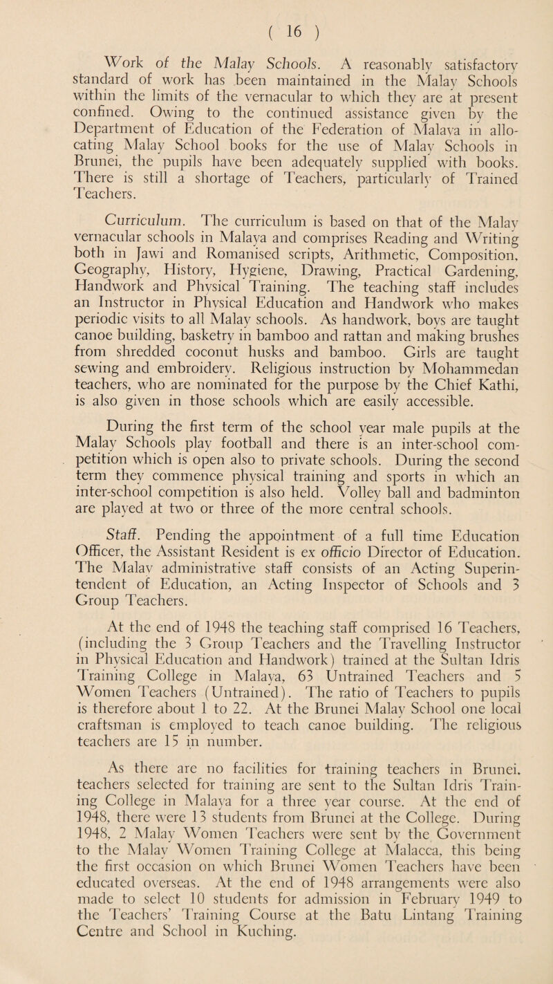 Work of the Malay Schools. A reasonably satisfactory standard of work has been maintained in the Malay Schools within the limits of the vernacular to which they are at present confined. Owing to the continued assistance given by the Department of Education of the Federation of Malava in allo¬ cating Malay School books for the use of Malay Schools in Brunei, the pupils have been adequately supplied with books. There is still a shortage of Teachers, particularly of Trained Teachers. Curriculum. The curriculum is based on that of the Malay vernacular schools in Malaya and comprises Reading and Writing both in Jawi and Romanised scripts, Arithmetic, Composition, Geography, History, Hygiene, Drawing, Practical Gardening, Handwork and Physical Training. The teaching staff includes an Instructor in Physical Education and Handwork who makes periodic visits to all Malay schools. As handwork, boys are taught canoe building, basketry in bamboo and rattan and making brushes from shredded coconut husks and bamboo. Girls are taught sewing and embroidery. Religious instruction by Mohammedan teachers, who are nominated for the purpose by the Chief Kathi, is also given in those schools which are easily accessible. During the first term of the school year male pupils at the Malay Schools play football and there is an inter-school com¬ petition which is open also to private schools. During the second term they commence physical training and sports in which an inter-school competition is also held. Volley ball and badminton are played at two or three of the more central schools. Staff. Pending the appointment of a full time Education Officer, the Assistant Resident is ex officio Director of Education. The Malav administrative staff consists of an Acting Superin¬ tendent of Education, an Acting Inspector of Schools and 3 Group Teachers. At the end of 1948 the teaching staff comprised 16 Teachers, (including the 3 Group Teachers and the Travelling Instructor in Physical Education and Handwork) trained at the Sultan Idris Training College in Malaya, 63 Untrained Teachers and 5 Women Teachers (Untrained). The ratio of Teachers to pupils is therefore about 1 to 22. At the Brunei Malay School one local craftsman is employed to teach canoe building. The religious teachers are 15 in number. As there are no facilities for training teachers in Brunei, teachers selected for training are sent to the Sultan Idris Train¬ ing College in Malaya for a three year course. At the end of 1948, there were 13 students from Brunei at the College. During 1948, 2 Malay Women Teachers were sent by the Government to the Malay Women Training College at Malacca, this being the first occasion on which Brunei Women Teachers have been educated overseas. At the end of 1948 arrangements were also made to select 10 students for admission in February 1949 to the Teachers' Training Course at the Batu Lintang Training Centre and School in Kuching.