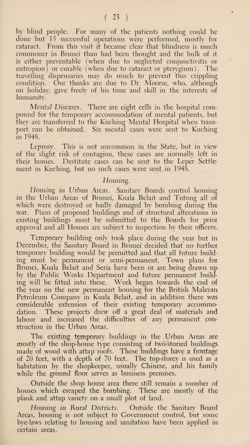 by blind people. For many of the patients nothing could be done but 15 successful operations were performed, mostly for cataract. From this visit it became clear that blindness is much commoner in Brunei than had been thought and the bulk of it is either preventable (when due to neglected conjunctivitis or entropion) or curable (when due to cataract or pterygium). The travelling dispensaries may do much to prevent this crippling condition. Our thanks are due to Dr. Moorse, who, although on holiday, gave freely of his time and skill in the interests of humanity. Mental Diseases. There are eight cells in the hospital com¬ pound for the temporary accommodation of mental patients, but they are transferred to the Kuching Mental Flospital when trans¬ port can be obtained. Six mental cases were sent to Kuching in 1948. Leprosy. This is not uncommon in the State, but in view of the slight risk of contagion, these cases are normally left in their homes. Destitute cases can be sent to the Leper Settle¬ ment in Kuching, but no such cases were sent in 1948. Housing. Housing in Urban Areas. Sanitary Boards control housing in the Urban Areas of Brunei, Kuala Belait and Tutong all of which were destroyed or badly damaged by bombing during the war. Plans of proposed buildings and of structural alterations in existing buildings must be submitted to the Boards for prior approval and all Houses are subject to inspection by their officers. Temporary building only took place during the year but in December, the Sanitary Board in Brunei decided that no further temporary building would be permitted and that all future build¬ ing must be permanent or semi-permanent. Town plans for Brunei, Kuala Belait and Seria have been or are being drawn up by the Public Works Department and future permanent build¬ ing will be fitted into these. Work began towards the end of the year on the new permanent housing for the British Malavan Petroleum Company in Kuala Belait, and in addition there was considerable extension of their existing temporary accommo¬ dation. These projects drew off a great deal of materials and labour and increased the difficulties of any permanent con¬ struction in the Urban Areas. The existing temporary buildings in the Urban Areas are mostly of the shop-house type consisting of two-storied buildings made of wood with attap roofs. These buildings have a frontage of 20 feet, with a depth of 70 feet. The top-storey is used as a habitation by the shopkeeper, usually Chinese, and his family while the ground floor serves as business premises. Outside the shop house area there still remain a number of houses which escaped the bombing. These are mostly of the plank and attap variety on a small plot of land. Housing in Rural Districts. Outside the Sanitary Board Areas, housing is not subject to Government control, but some bye-laws relating to housing and sanitation have been applied in certain areas.