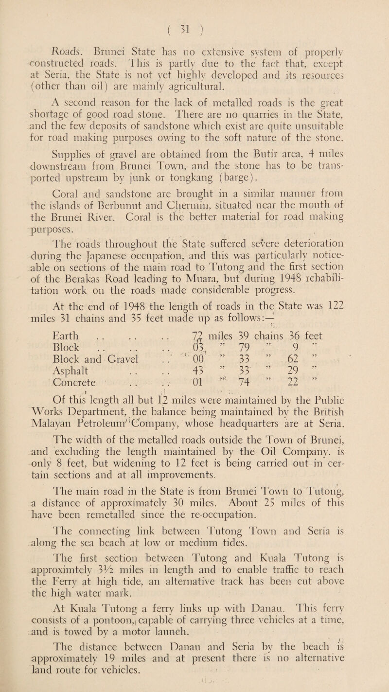 Roads. Brunei State has no extensive system of properly constructed roads. This is partly due to the fact that, except at Seria, the State is not yet highly developed and its resources (other than oil) are mainly agricultural. A second reason for the lack of metalled roads is the great shortage of good road stone. There are no quarries in the State, and the few deposits of sandstone which exist are quite unsuitable for road making purposes owing to the soft nature of the stone. Supplies of gravel are obtained from the Butir area, 4 miles downstream from Brunei Town, and the stone has to be trans¬ ported upstream by junk or tongkang (barge). Coral and sandstone are brought in a similar manner from the islands of Berbunut and Chermin, situated near the mouth of the Brunei River. Coral is the better material for road making purposes. The roads throughout the State suffered severe deterioration during the Japanese occupation, and this was particularly notice¬ able on sections of the main road to Tutong and the first section of the Berakas Road leading to Muara, but during 1948 rehabili¬ tation work on the roads made considerable progress. At the end of 1948 the length of roads in the State was 122 miles 31 chains and 35 feet made up as follows:— Earth 72 miles 03 77 39 chains 36 feet Block 79 77 9 77 Block and Gravel ' 1 00 77 33 77 62 77 Asphalt 43 77 33 7 7 29 77 Concrete 01 77! 74 77 22 77 Of this length all but 12 miles were maintained by the Public Works Department, the balance being maintained by the British Malayan Petroleum'Company, whose headquarters are at Seria. The width of the metalled roads outside the Town of Brunei, and excluding the length maintained by the Oil Company, is only 8 feet, but widening to 12 feet is being carried out in cer¬ tain sections and at all improvements. The main road in the State is from Brunei Town to Tutong, a distance of approximately 30 miles. About 25 miles of this have been remetalled since the re-occupation. The connecting link between Tutong Town and Seria is along the sea beach at low or medium tides. The first section between Tutong and Kuala Tutong is approximtely 31/2 miles in length and to enable traffic to reach the Ferry at high tide, an alternative track has been cut above the high water mark. At Kuala Tutong a ferry links up with Danau. This ferry consists of a pontoon,) capable of carrying three vehicles at a time, and is towed by a motor launch. i) The distance between Danau and Seria by the beach is approximately 19 miles and at present there is no alternative land route for vehicles.
