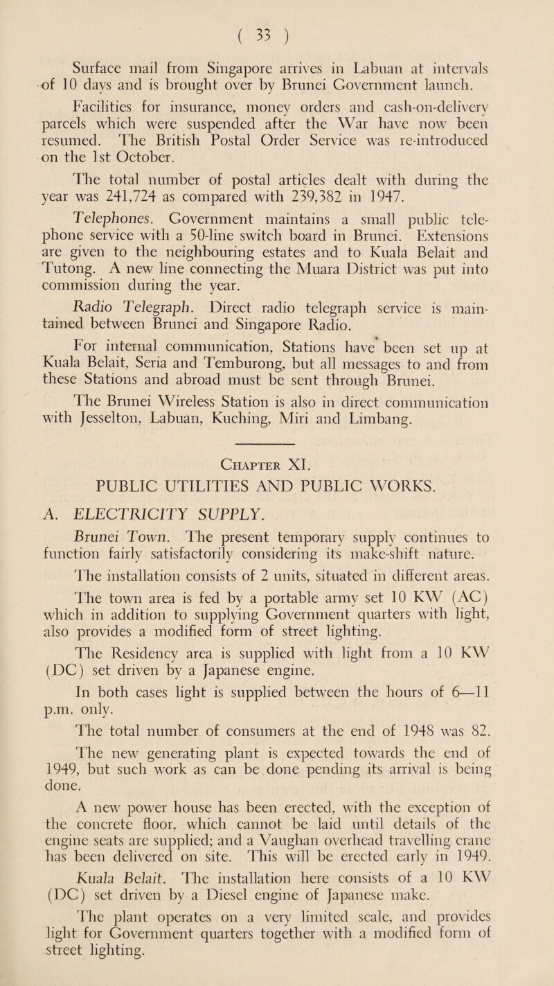 Surface mail from Singapore arrives in Labuan at intervals of 10 days and is brought over by Brunei Government launch. Facilities for insurance, money orders and cash-on-delivery parcels which were suspended after the War have now been resumed. The British Postal Order Service was re-introduced on the 1st October. The total number of postal articles dealt with during the year was 241,724 as compared with 239,382 in 1947. Telephones. Government maintains a small public tele¬ phone service with a 50-line switch board in Brunei. Extensions are given to the neighbouring estates and to Kuala Belait and Tutong. A new line connecting the Muara District was put into commission during the year. Radio Telegraph. Direct radio telegraph service is main¬ tained between Brunei and Singapore Radio. For internal communication, Stations have been set up at Kuala Belait, Seria and Temburong, but all messages to and from these Stations and abroad must be sent through Brunei. The Brunei Wireless Station is also in direct communication with Jesselton, Labuan, Kuching, Miri and Limbang. Chapter XI. PUBLIC UTILITIES AND PUBLIC WORKS. A. ELECTRICITY SUPPLY. Brunei Town. The present temporary supply continues to function fairly satisfactorily considering its make-shift nature. The installation consists of 2 units, situated in different areas. The town area is fed by a portable army set 10 KW (AC) which in addition to supplying Government quarters with light, also provides a modified form of street lighting. The Residency area is supplied with light from a 10 KW (DC) set driven by a Japanese engine. In both cases light is supplied between the hours of 6—11 p.m. only. The total number of consumers at the end of 1948 was 82. The new generating plant is expected towards the end of 1949, but such work as can be done pending its arrival is being done. A new power house has been erected, with the exception of the concrete floor, which cannot be laid until details of the engine seats are supplied; and a Vaughan overhead travelling crane has been delivered on site. This will be erected early in 1949. Kuala Belait. The installation here consists of a 10 KW (DC) set driven by a Diesel engine of Japanese make. The plant operates on a very limited scale, and provides light for Government quarters together with a modified form of street lighting.
