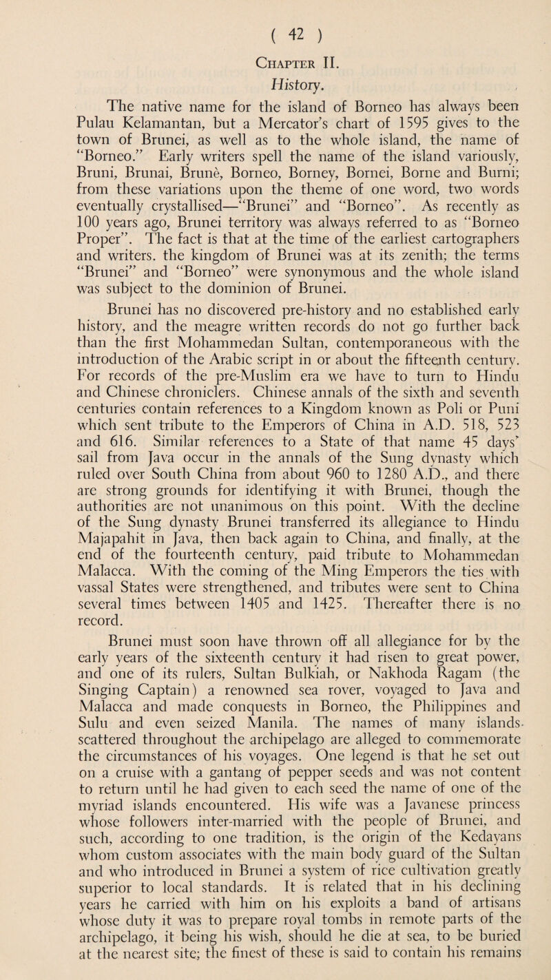 Chapter II. History. The native name for the island of Borneo has always been Pulau Kelamantan, but a Mercator’s chart of 1595 gives to the town of Brunei, as well as to the whole island, the name of ‘'Borneo.” Early writers spell the name of the island variously, Bruni, Brunai, Brune, Borneo, Borney, Bornei, Borne and Burni; from these variations upon the theme of one word, two words eventually crystallised—“Brunei” and “Borneo”. As recently as 100 years ago, Brunei territory was always referred to as “Borneo Proper”. The fact is that at the time of the earliest cartographers and writers, the kingdom of Brunei was at its zenith; the terms “Brunei” and “Borneo” were synonymous and the whole island was subject to the dominion of Brunei. Brunei has no discovered pre-history and no established early history, and the meagre written records do not go further back than the first Mohammedan Sultan, contemporaneous with the introduction of the Arabic script in or about the fifteenth century. For records of the pre-Muslim era we have to turn to Hindu and Chinese chroniclers. Chinese annals of the sixth and seventh centuries contain references to a Kingdom known as Poli or Puni which sent tribute to the Emperors of China in A.D. 518, 523 and 616. Similar references to a State of that name 45 daysr sail from Java occur in the annals of the Sung dynasty which ruled over South China from about 960 to 1280 A.D., and there are strong grounds for identifying it with Brunei, though the authorities are not unanimous on this point. With the decline of the Sung dynasty Brunei transferred its allegiance to Hindu Majapahit in Java, then back again to China, and finally, at the end of the fourteenth century, paid tribute to Mohammedan Malacca. With the coming of the Ming Emperors the ties with vassal States were strengthened, and tributes were sent to China several times between 1405 and 1425. Thereafter there is no record. Brunei must soon have thrown off all allegiance for by the early years of the sixteenth century it had risen to great power, and one of its rulers, Sultan Bulkiah, or Nakhoda Ragam (the Singing Captain) a renowned sea rover, voyaged to Java and Malacca and made conquests in Borneo, the Philippines and Sulu and even seized Manila. The names of many islands- scattered throughout the archipelago are alleged to commemorate the circumstances of his voyages. One legend is that he set out on a cruise with a gantang of pepper seeds and was not content to return until he had given to each seed the name of one of the myriad islands encountered. His wife was a Javanese princess whose followers inter-married with the people of Brunei, and such, according to one tradition, is the origin of the Kedayans whom custom associates with the main body guard of the Sultan and who introduced in Brunei a system of rice cultivation greatly superior to local standards. It is related that in his declining years he carried with him on his exploits a band of artisans whose duty it was to prepare royal tombs in remote parts of the archipelago, it being his wish, should he die at sea, to be buried at the nearest site; the finest of these is said to contain his remains