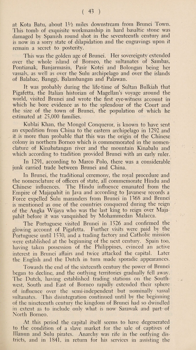 at Kota Batu, about IV2 miles downstream from Brunei Town. This tomb of exquisite workmanship in hard basaltic stone was damaged by Spanish round shot in the seventeenth century and is now in a sorry state of dilapidation and the engravings upon it remain a secret to posterity. This was the golden age of Brunei. Her sovereignty extended over the whole island of Borneo, the sultanates of Sambas, Pontianak, Banjarmasin, Pasir Kotei and Bolongan being her vassals, as well as over the Sulu archipelago and over the islands of Balabac, Banggi, Balambangan and Palawan. It was probably during the life-time of Sultan Bulkiah that Pigafetta, the Italian historian of Magellan's voyage around the world, visited Brunei and wrote the first eye-witness account in which he bore evidence as to the splendour of the Court and the size of the town of Brunei, the population of which he estimated at 25,000 families. Kublai Khan, the Mongol Conqueror, is known to have sent an expedition from China to the eastern archipelago in 1292 and it is more than probable that this was the origin of the Chinese colony in northern Borneo which is commemorated in the nomen¬ clature of Kinabatangan river and the mountain Kinabalu and which according to tradition provided Brunei with an early ruler. In 1291, according to Marco Polo, there was a considerable junk carried trade between Brunei and China. In Brunei, the traditional ceremony, the royal procedure and the nomenclature of officers of state, all commemorate Hindu and Chinese influences. The Hindu influence emanated from the Empire of Majapahit in Java and according to Javanese records a Force expelled Sulu marauders from Brunei in 1368 and Brunei is mentioned as one of the countries conquered during the reign of the Angka Wijaya who was the last king to reign over Maja¬ pahit before it was vanquished by Mohammedan Malacca. The Portuguese visited Brunei in 1526 and confirmed the glowing account of Pigafetta. Further visits were paid by the Portuguese until 1530, and a trading factory and Catholic mission were established at the beginning of the next century. Spain too, having taken possession of the Philippines, evinced an active interest in Brunei affairs and twice attacked the capital. Eater the English and the Dutch in turn made sporadic appearances. Towards the end of the sixteenth century the power of Brunei began to decline, and the outlying territories gradually fell away. The Dutch, having established trading stations on the South¬ west, South and East of Borneo rapidly extended their sphere of influence over the semi-independent but nominally vassal sultanates. This disintegration continued until by the beginning of the nineteenth century the kingdom of Brunei had so dwindled in extent as to include only what is now Sarawak and part-of North Borneo. At this period the capital itself seems to have degenerated to the condition of a slave market for the sale of captives of Illanun and Sulu pirates. Anarchy was rife in the outlying dis¬ tricts, and in 1841, in return for his services in assisting the