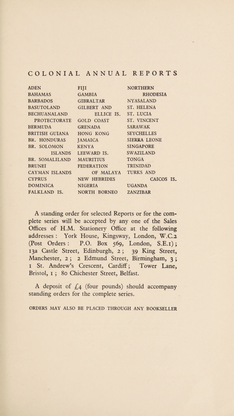 COLONIAL ANNUAL REPORTS ADEN BAHAMAS BARBADOS BASUTOLAND BECHUANALAND PROTECTORATE BERMUDA BRITISH GUIANA BR. HONDURAS BR. SOLOMON ISLANDS BR. SOMALILAND BRUNEI CAYMAN ISLANDS CYPRUS DOMINICA FALKLAND IS. FIJI GAMBIA GIBRALTAR GILBERT AND ELLICE IS. GOLD COAST GRENADA HONG KONG JAMAICA KENYA LEEWARD IS. MAURITIUS FEDERATION OF MALAYA NEW HEBRIDES NIGERIA NORTH BORNEO NORTHERN RHODESIA NYASALAND ST. HELENA ST. LUCIA ST. VINCENT SARAWAK SEYCHELLES SIERRA LEONE SINGAPORE SWAZILAND TONGA TRINIDAD TURKS AND CAICOS IS. UGANDA ZANZIBAR A standing order for selected Reports or for the com¬ plete series will be accepted by any one of the Sales Offices of H.M. Stationery Office at the following addresses : York House, Kingsway, London, W.C.2 (Post Orders : P.O. Box 569, London, S.E.i); 13a Castle Street, Edinburgh, 2; 39 King Street, Manchester, 2 ; 2 Edmund Street, Birmingham, 3 ; 1 St. Andrew’s Crescent, Cardiff; Tower Lane, Bristol, 1 ; 80 Chichester Street, Belfast. A deposit of £4 (four pounds) should accompany standing orders for the complete series. ORDERS MAY ALSO BE PLACED THROUGH ANY BOOKSELLER