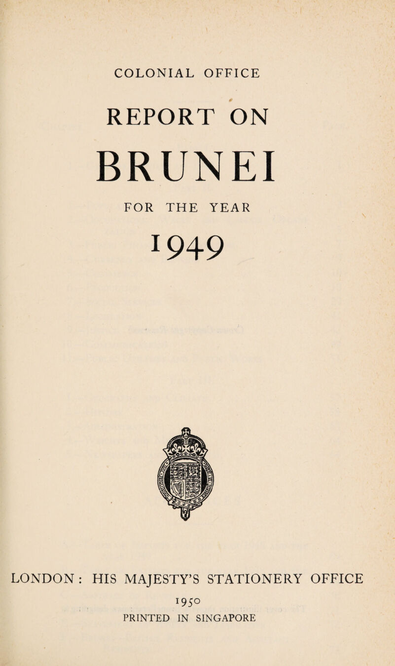 COLONIAL OFFICE REPORT ON BRUNEI FOR THE YEAR !949 LONDON : HIS MAJESTY’S STATIONERY OFFICE 1950 PRINTED IN SINGAPORE