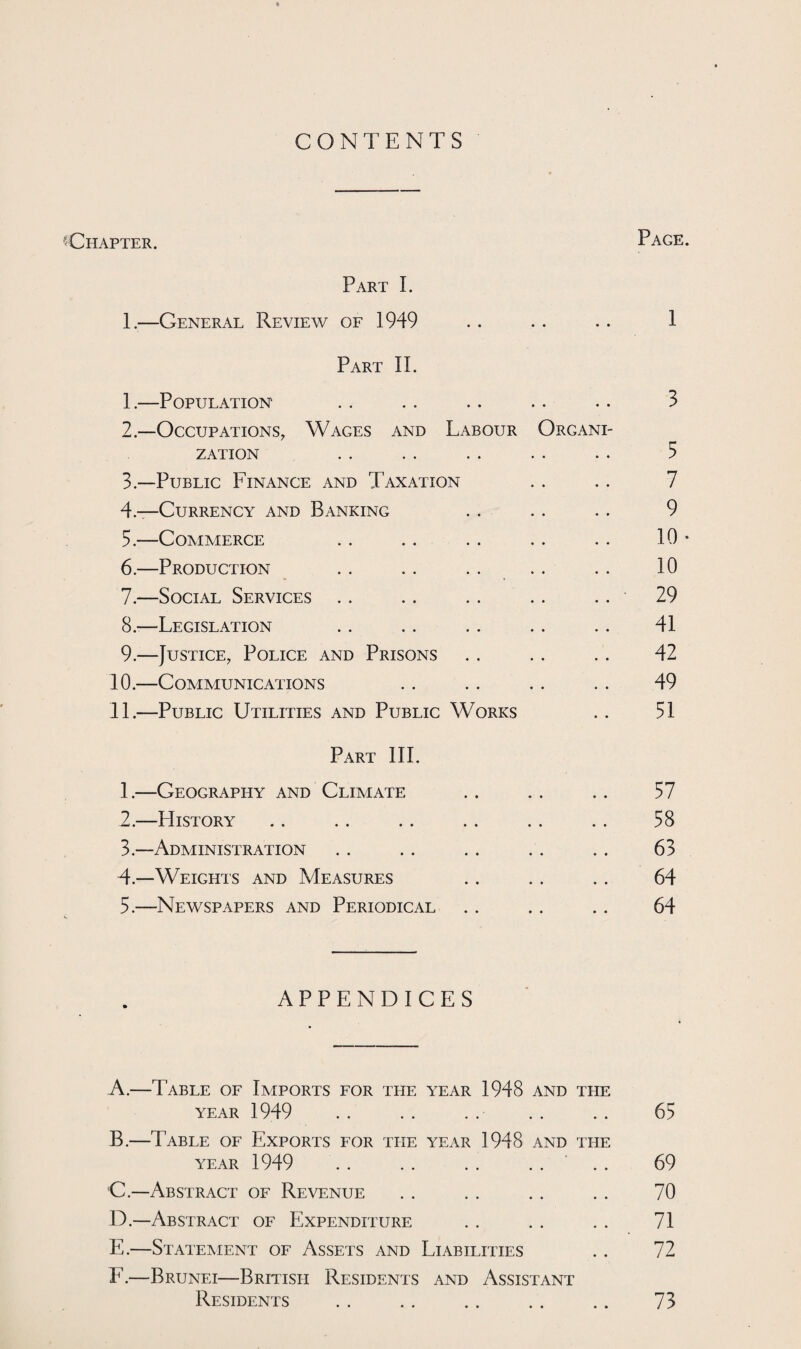 CONTENTS 'Chapter. Page Part I. 1.—General Review of 1949 .. .. .. 1 Part II. 1.—Population .. . . .. .. .. 3 2— Occupations, Wages and Labour Organi¬ zation .. . . .. . . .. 5 3— Public Finance and Taxation . . .. 7 4— Currency and Banking .. .. .. 9 5. —Commerce .. .. .. .. .. 10 6. —Production . . . . . . . . . . 10 7. —Social Services .. .. .. .. .. 29 8. —Legislation .. .. .. .. .. 41 9. —Justice, Police and Prisons .. . . .. 42 10. —Communications .. .. .. .. 49 11. —Public Utilities and Public Works .. 51 Part III. 1. —Geography and Climate .. .. .. 57 2. —History .. .. .. .. .. .. 58 3. —Administration . . . . . . . . . . 63 4. —Weights and Measures .. .. . . 64 5. —Newspapers and Periodical .. .. .. 64 APPENDICES A. —Table of Imports for the year 1948 and the year 1949 . . . . .. .. .. 65 B. —Table of Exports for the year 1948 and the year 1949 .. .. .. .... 69 C. —Abstract of Revenue . . . . . . . . 70 D. —Abstract of Expenditure .. . . . . 71 E. —Statement of Assets and Liabilities . . 72 F. —Brunei—British Residents and Assistant Residents . 73