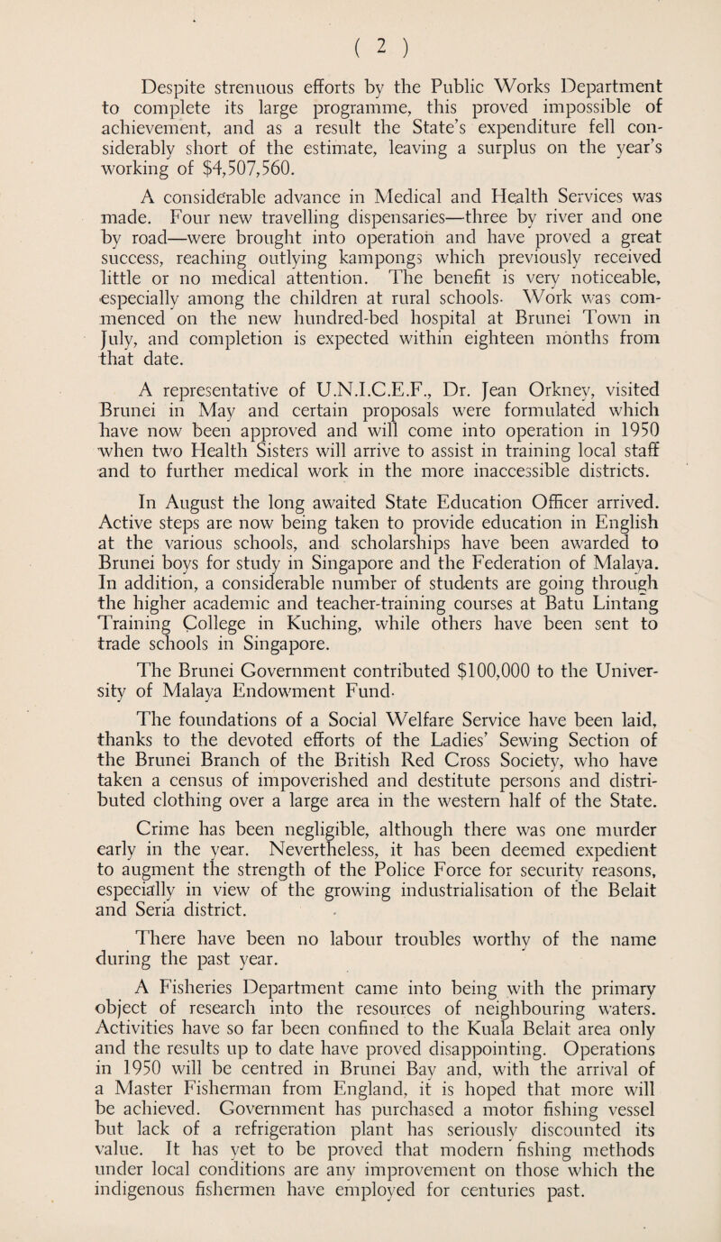 Despite strenuous efforts by the Public Works Department to complete its large programme, this proved impossible of achievement, and as a result the State’s expenditure fell con¬ siderably short of the estimate, leaving a surplus on the year’s working of $4,507,560. A considerable advance in Medical and Health Services was made. Four new travelling dispensaries—three by river and one by road—were brought into operation and have proved a great success, reaching outlying kampongs which previously received little or no medical attention. The benefit is very noticeable, especially among the children at rural schools- Work was com¬ menced on the new hundred-bed hospital at Brunei Town in July, and completion is expected within eighteen months from that date. A representative of U.N.I.C.E.F., Dr. Jean Orkney, visited Brunei in May and certain proposals were formulated which have now been approved and will come into operation in 1950 when two Health Sisters will arrive to assist in training local staff and to further medical work in the more inaccessible districts. In August the long awaited State Education Officer arrived. Active steps are now being taken to provide education in English at the various schools, and scholarships have been awarded to Brunei boys for study in Singapore and the Federation of Malaya. In addition, a considerable number of students are going through the higher academic and teacher-training courses at Batu Lintang Training College in Kuching, while others have been sent to trade schools in Singapore. The Brunei Government contributed $100,000 to the Univer¬ sity of Malaya Endowment Fund- The foundations of a Social Welfare Service have been laid, thanks to the devoted efforts of the Ladies’ Sewing Section of the Brunei Branch of the British Red Cross Society, who have taken a census of impoverished and destitute persons and distri¬ buted clothing over a large area in the western half of the State. Crime has been negligible, although there was one murder early in the year. Nevertheless, it has been deemed expedient to augment the strength of the Police Force for security reasons, especially in view of the growing industrialisation of the Belait and Seria district. There have been no labour troubles worthy of the name during the past year. A Fisheries Department came into being with the primary object of research into the resources of neighbouring waters. Activities have so far been confined to the Kuala Belait area only and the results up to date have proved disappointing. Operations in 1950 will be centred in Brunei Bay and, with the arrival of a Master Fisherman from England, it is hoped that more will be achieved. Government has purchased a motor fishing vessel but lack of a refrigeration plant has seriously discounted its value. It has yet to be proved that modern fishing methods under local conditions are any improvement on those which the indigenous fishermen have employed for centuries past.