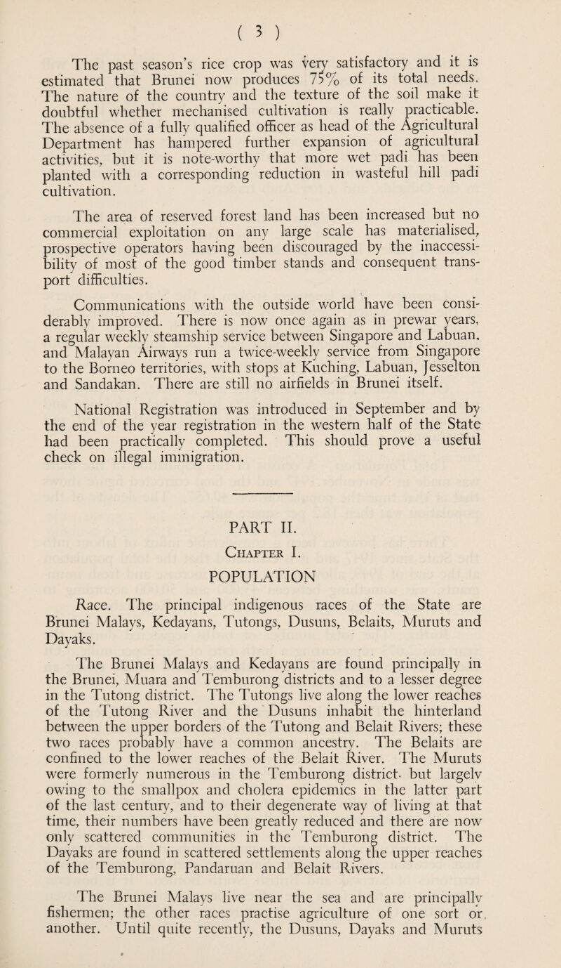The past season’s rice crop was veiy satisfactory and it is estimated that Brunei now produces 75% of its total needs. The nature of the country and the texture of the soil make it doubtful whether mechanised cultivation is really practicable. The absence of a fully qualified officer as head of the Agricultural Department has hampered further expansion of agricultural activities, but it is note-worthy that more wet padi has been planted with a corresponding reduction in wasteful hill padi cultivation. The area of reserved forest land has been increased but no commercial exploitation on any large scale has materialised, prospective operators having been discouraged by the inaccessi¬ bility of most of the good timber stands and consequent trans¬ port difficulties. Communications with the outside world have been consi¬ derably improved. There is now once again as in prewar years, a regular weekly steamship service between Singapore and Labuan, and Malayan Airways run a twice-weekly service from Singapore to the Borneo territories, with stops at Kuching, Labuan, Jesselton and Sandakan. There are still no airfields in Brunei itself. National Registration was introduced in September and by the end of the year registration in the western half of the State had been practically completed. This should prove a useful check on illegal immigration. PART II. Chapter I. POPULATION Race. The principal indigenous races of the State are Brunei Malays, Kedayans, Tutongs, Dusuns, Belaits, Muruts and Dayaks. The Brunei Malays and Kedayans are found principally in the Brunei, Aluara and Temburong districts and to a lesser degree in the Tutong district. The Tutongs live along the lower reaches of the Tutong River and the Dusuns inhabit the hinterland between the upper borders of the Tutong and Belait Rivers; these two races probably have a common ancestry. The Belaits are confined to the lower reaches of the Belait River. The Muruts were formerly numerous in the Temburong district- but largelv owing to the smallpox and cholera epidemics in the latter part of the last century, and to their degenerate way of living at that time, their numbers have been greatly reduced and there are now only scattered communities in the Temburong district. The Dayaks are found in scattered settlements along the upper reaches of the Temburong, Pandaruan and Belait Rivers. The Brunei Malays live near the sea and are principally fishermen; the other races practise agriculture of one sort or another. Until quite recently, the Dusuns, Dayaks and Muruts
