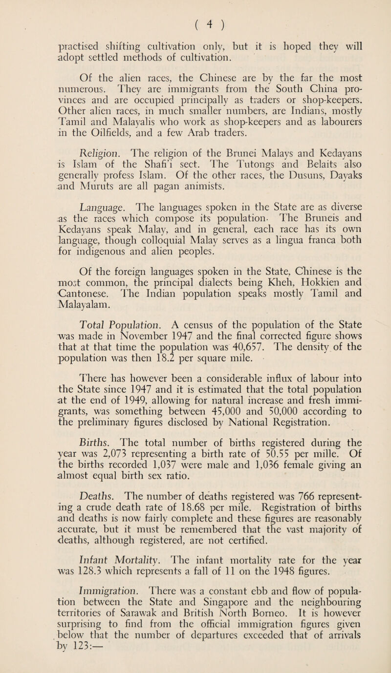practised shifting cultivation only, but it is hoped they will adopt settled methods of cultivation. Of the alien races, the Chinese are by the far the most numerous. They are immigrants from the South China pro¬ vinces and are occupied principally as traders or shop-keepers. Other alien races, in much smaller numbers, are Indians, mostly Tamil and Malayalis who work as shop-keepers and as labourers in the Oilfields, and a few Arab traders. Religion. The religion of the Brunei Malays and Kedayans is Islam of the Shafi’i sect. The Tutongs and Belaits also generally profess Islam. Of the other races, the Dusuns, Dayaks .and Muruts are all pagan aninrists. Language. The languages spoken in the State are as diverse as the races which compose its population- The Bruneis and Kedayans speak Malay, and in general, each race has its own language, though colloquial Malay serves as a lingua franca both for indigenous and alien peoples. Of the foreign languages spoken in the State, Chinese is the most common, the principal dialects being Kheh, Hokkien and ■Cantonese. The Indian population speaks mostly Tamil and Malayalam. Total Population. A census of the population of the State was made in November 1947 and the final corrected figure shows that at that time the population was 40,657. The density of the population was then 18.2 per square mile. There has however been a considerable influx of labour into the State since 1947 and it is estimated that the total population at the end of 1949, allowing for natural increase and fresh immi¬ grants, was something between 45,000 and 50,000 according to the preliminary figures disclosed by National Registration. Births. The total number of births registered during the year was 2,073 representing a birth rate of 50.55 per mille. Of the births recorded 1,037 were male and 1,036 female giving an almost equal birth sex ratio. Deaths. The number of deaths registered was 766 represent¬ ing a crude death rate of 18.68 per mile. Registration of births and deaths is now fairly complete and these figures are reasonably accurate, but it must be remembered that the vast majority of deaths, although registered, are not certified. Infant Mortality. The infant mortality rate for the year was 128.3 which represents a fall of 11 on the 1948 figures. Immigration. There was a constant ebb and flow of popula¬ tion between the State and Singapore and the neighbouring territories of Sarawak and British North Borneo. It is however surprising to find from the official immigration figures given below that the number of departures exceeded that of arrivals by 123:—