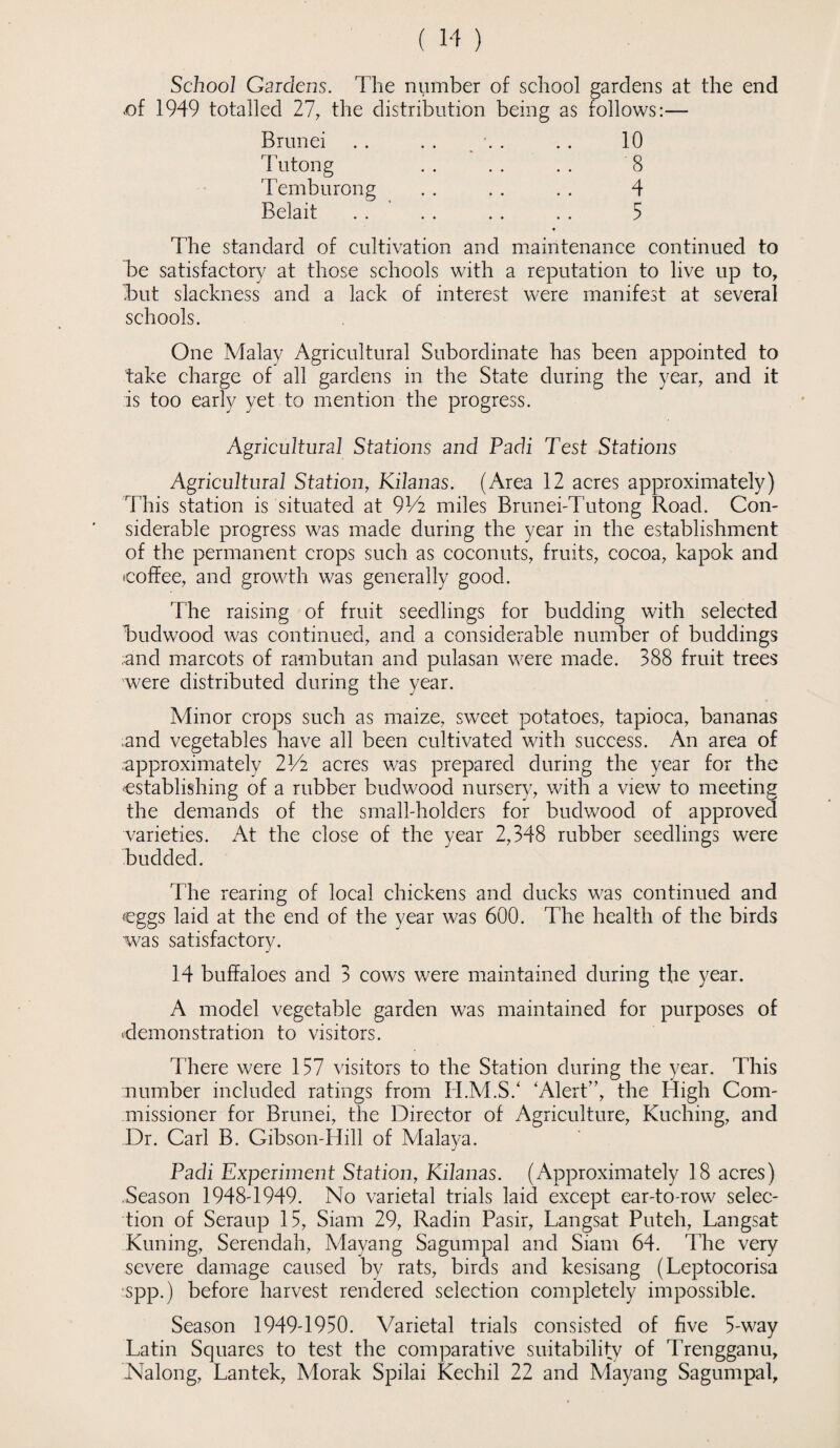School Gardens. The number of school gardens at the end <of 1949 totalled 27, the distribution being as follows:— Brunei Tuton g Temburong 10 8 4 5 Belait The standard of cultivation and maintenance continued to be satisfactory at those schools with a reputation to live up to, Tut slackness and a lack of interest were manifest at several schools. One Malay Agricultural Subordinate has been appointed to take charge of all gardens in the State during the year, and it is too early yet to mention the progress. Agricultural Stations and Padi Test Stations Agricultural Station, Kilanas. (Area 12 acres approximately) This station is situated at 9Vi miles BrunebTutong Road. Con¬ siderable progress was made during the year in the establishment of the permanent crops such as coconuts, fruits, cocoa, kapok and coffee, and growth was generally good. The raising of fruit seedlings for budding with selected Budwood was continued, and a considerable number of buddings and marcots of rambutan and pulasan were made. 388 fruit trees were distributed during the year. Minor crops such as maize, sweet potatoes, tapioca, bananas ;and vegetables have all been cultivated with success. An area of approximately 2Vi acres was prepared during the year for the establishing of a rubber budwood nursery, with a view to meeting the demands of the small-holders for budwood of approved varieties. At the close of the year 2,348 rubber seedlings were budded. The rearing of local chickens and ducks was continued and eggs laid at the end of the year was 600. The health of the birds was satisfactory. 14 buffaloes and 3 cows were maintained during the year. A model vegetable garden was maintained for purposes of demonstration to visitors. There were 157 visitors to the Station during the year. This number included ratings from H.M.S7 'Alert”, the High Com¬ missioner for Brunei, the Director of Agriculture, Kuching, and Dr. Carl B. Gibson-Hill of Malaya. Padi Experiment Station, Kilanas. (Approximately 18 acres) Season 1948-1949. No varietal trials laid except ear-to-row selec¬ tion of Seraup 15, Siam 29, Radin Pasir, Langsat Puteh, Langsat Kuning, Serendah, Mayang Sagumpal and Siam 64. The very severe damage caused by rats, birds and kesisang (Leptocorisa spp.) before harvest rendered selection completely impossible. Season 1949-1950. Varietal trials consisted of five 5-way Latin Squares to test the comparative suitability of Trengganu, Nalong, Lantek, Morak Spilai Kechil 22 and Mayang Sagumpal,